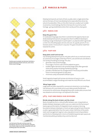 urban design compendium 67
3 creating the urban structure 3.8 parcels & plots
Development parcels are tracts of land,usually under a single ownership,
and are the basis of most new developments,especially those driven by
volume housebuilders.Plots,on the other hand,are usually much smaller
increments or land holdings that form the basis for much of our built
heritage - giving established centres their variety and fine urban grain.
3.8.1 parcel size
Keep the grain fine
In masterplanning large areas there is sometimes the opportunity to sub-
divide development parcels and apportion them to different developers.
Enabling a range of developers to participate is usually desirable to generate
a richer mix of building types,tenures and uses.As a guide,parcels of 1 to 2
hectares avoid a‘monoculture’in any area.This grain should be made finer
towards the centre.
3.8.2 plot size
Keep plots small and narrow
Sub-dividing development parcels into plots,which are as small and narrow
as is practical,encourages a diversity of forms,uses and tenures and allows a
rich variety of buildings to emerge.This also:
• generates more active frontage;
• encourages a‘human scale’and fine pedestrian grain;
• enables higher densities to be achieved (larger plots often generate
stand-alone pavilion buildings flanked by parking);
• provides a flexible basis for amalgamation if necessary and enables
future incremental growth to take place;
• minimises costly and wasteful leftover space.
Small,regularly shaped and narrow sub-divisions of,say 5m x 20m
accommodate a range of buildings and make the most efficient use of land.
Wrap larger plots
Larger plots are often required for commercial,industrial or civic buildings.
Sub-divisions of 15-20m wide and 30-40m deep provide flexible land
increments for central areas.Wrapping these with smaller plots ensures that
rear elevations and servicing is not exposed to the street.
3.8.3 plot and parcel sub-divisions
Divide along the back of plot, not the street
Backs of properties form a natural buffer between uses.Using streets as
dividers between developers and/or uses can undermine the harmony of
townscape and formation of integrated mixed-use places.Running
boundaries between developers or land use types along the back of parcels
or plots is generally better than the road or street.Definition of the public
realm and management regime is also a key determinant of parcellation
and the form of development in terms of establishing what open spaces are
maintained publicly,privately or by a community trust.
Smaller parcel and plot sub-divisions facilitate a
greater diversity of forms and uses, and a more
active street frontage
Use the back of the plot, not the street, for
boundaries. Parcel or use sub-divisions along the
rear of plots help ensure that compatible uses and
building styles face each other.
22375H urban design MASTER:22375H urban design MASTER 01/08/2007 10:24 Page 67
 