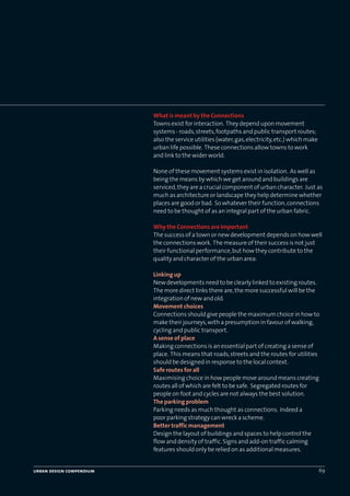 urban design compendium 69
What is meant by the Connections
Towns exist for interaction. They depend upon movement
systems - roads,streets,footpaths and public transport routes;
also the service utilities (water,gas,electricity,etc.) which make
urban life possible. These connections allow towns to work
and link to the wider world.
None of these movement systems exist in isolation. As well as
being the means by which we get around and buildings are
serviced,they are a crucial component of urban character. Just as
much as architecture or landscape they help determine whether
places are good or bad. So whatever their function,connections
need to be thought of as an integral part of the urban fabric.
Why the Connections are Important
The success of a town or new development depends on how well
the connections work. The measure of their success is not just
their functional performance,but how they contribute to the
quality and character of the urban area:
Linking up
New developments need to be clearly linked to existing routes.
The more direct links there are,the more successful will be the
integration of new and old.
Movement choices
Connections should give people the maximum choice in how to
make their journeys,with a presumption in favour of walking,
cycling and public transport.
A sense of place
Making connections is an essential part of creating a sense of
place. This means that roads,streets and the routes for utilities
should be designed in response to the local context.
Safe routes for all
Maximising choice in how people move around means creating
routes all of which are felt to be safe. Segregated routes for
people on foot and cycles are not always the best solution.
The parking problem
Parking needs as much thought as connections. Indeed a
poor parking strategy can wreck a scheme.
Better traffic management
Design the layout of buildings and spaces to help control the
flow and density of traffic.Signs and add-on traffic calming
features should only be relied on as additional measures.
22375H urban design MASTER:22375H urban design MASTER 01/08/2007 10:24 Page 69
 