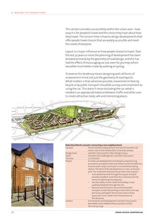 This section considers accessibility within the urban area – how
easy it is for people to travel and the choice they have about how
they travel. The concern here is how to design developments that
offer people travel choices that are widely accessible and meet
the needs of everyone.
Layout is a major influence on how people choose to travel. Over
the last 50 years or more the planning of development has been
dictated primarily by the geometry of road design,and this has
had the effect of encouraging car use,even for journeys which
would be much better made by walking or cycling.
To reverse this tendency means designing with all forms of
movement in mind,not just the geometry of road layouts.
What matters is that,wherever possible,movement on foot,by
bicycle or by public transport should be as easy and convenient as
using the car. This doesn’t mean excluding the car:what is
needed is an appropriate balance between traffic and other uses
to create attractive,lively,safe and interesting places.
Bede Island North,Leicester:Connecting a new neighbourhood
Location Former derelict railway land to the west of Leicester city
centre,near to the De Montfort University campus.
Design team Leicester City Council’s Urban Design Group
Client Leicester City Challenge Ltd / Leicester City Council
Site area 13.7 hectares
Project A mixed-use development including housing (housing
association,privately rented and student accommodation),a
business park,shops,and a pub in a converted pumping
station.The heart of the development is a new 1.9 hectare
park.The movement framework has three main aspects:
• main pedestrian link through the square and park
provides excellent route from the university and city
centre to adjoining housing areas.
• site also relates to the Great CentralWay,a main
cycleway/footpath through the city.
• because of proximity to city centre and public
transport,residential parking is restricted to one bay
per house,parking for the business park is three
spaces per 100m2
,lower than the provision at
first demand.
Contact Environment and Development,Leicester City Council,
NewWalk Centre,Welford Place,Leicester LE1 6ZG
Tel:0116 252 7239
70 urban design compendium
4 making the connections
22375H urban design MASTER:22375H urban design MASTER 01/08/2007 10:24 Page 70
 