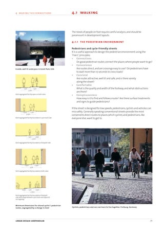 The needs of people on foot require careful analysis,and should be
paramount in development layouts.
4.1.1 the pedestrian environment
Pedestrians and cycle-friendly streets
It is a useful approach to design the pedestrian environment using the
‘Five C’principles:
• Connections
Do good pedestrian routes connect the places where people want to go?
• Convenience
Are routes direct,and are crossings easy to use? Do pedestrians have
to wait more than 10 seconds to cross roads?
• Convivial
Are routes attractive,well lit and safe,and is there variety
along the street?
• Comfortable
What is the quality and width of the footway,and what obstructions
are there?
• Conspicuousness
How easy is it to find and follow a route? Are there surface treatments
and signs to guide pedestrians?
If the street is designed for low speeds,pedestrians,cyclists and vehicles can
mix safely. Generally speaking conventional streets provide the most
convenient,direct routes to places which cyclists and pedestrians,like
everyone else,want to get to.
Cyclists, pedestrians and cars can learn to live together. Freiburg, Germany
1.5m 1.5m
1.75m 1.5m
1.5m 1.75m
1.75m 1.75m
1.5m0.5m 1.75m
3.25m
3.25m
3.5m
3.75m
Kerb segregated facility open on both sides
A wide, well lit underpass in Grant Park, USA
Kerb segregated facility bounded on cycle track side
Kerb segregated facility bounded on footpath side
Kerb segregated facility bounded on both sides
Kerb segregated facility bounded on footpath
side with verge between cycle track and adjacent
carriageway
Minimum dimensions for shared cyclist / pedestrian
routes, segregated by a change in level
3.0m
urban design compendium 71
4 making the connections 4.1 walking
22375H urban design MASTER:22375H urban design MASTER 01/08/2007 10:24 Page 71
 