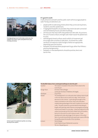 It’s good to walk
A safe,attractive and well cared for public realm will encourage people to
walk.The key considerations are:
• people prefer to walk along streets where they can be seen by drivers,
residents and other pedestrians;
• if segregated footpaths are provided,they need to be well-connected
and overlooked by houses and other buildings;
• all measures that slow traffic help pedestrians feel safer. At junctions,
the use of raised surfaces and tight radii make it easier for pedestrians
to cross;
• well designed shared surfaces avoid conflicts of movement yet
encourage other activities to take place. To achieve this,subtle
variations of material or bold changes of detail are appropriate,
depending upon the location;
• footpaths should lead where people want to go,rather than follow a
preconceived geometry;
• footpaths in new developments should be positive,direct and
barrier-free.
The BastilleViaduct,Paris:Landscaped walkways to raise the spirit
Location The viaduct is located in the centre of Paris close to the
Gare de Lyon.
DesignTeam Architect:Patrick Berger
Landscape Architect:P.Mathien,M.Vergely
Developer City of Paris
Details This development is on a disused urban railway viaduct built
in the mid-1800s and unused since 1969. There are two
elements to the scheme - a park along the length of the
viaduct and below in the arches,shop units have been
created taking advantage of the area’s tradition for arts and
crafts. The park comprises a promenade formed along its
length with planting,water features and pergolas providing
interest and shade on sunny days. Linked and adjacent to the
viaduct promenade are the Hector Malot Park and Gardens,
laid out on the roof of a multi-storey car park. These
developments take advantage of rare spaces in the urban
fabric to provide beautifully landscaped open spaces offering
tranquillity above the bustle of the city below.
Contact Patrick Berger
Ecole Polytechnique Fèdèrale de Lausanne
Tel:00 21 693 46 59 32 51
72 urban design compendium
4 making the connections 4.1 walking
A bridge giving access to the town centre over the
railway is for trams, cycles and pedestrians only.
Freiburg, Germany.
A linear park of exceptional quality runs along
the top of the viaduct.
22375H urban design MASTER:22375H urban design MASTER 01/08/2007 10:24 Page 72
 