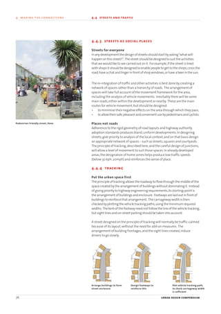 4.4.3 streets as social places
Streets for everyone
Inanydevelopment thedesignofstreetsshouldstart byasking“what will
happenon thisstreet?”. Thestreet shouldbedesigned tosuit theactivities
that wewouldlike toseecarriedout onit. Forexample,if thestreet islined
withshopsit shouldbedesigned toenablepeople toget to theshops,cross the
road,haveachat andlingerinfront ofshopwindows,orhaveabeerin thesun.
The re-integration of traffic and other activities is best done by creating a
network of spaces rather than a hierarchy of roads. The arrangement of
spaces will take full account of the movement framework for the area,
including the analysis of vehicle movements. Inevitably there will be some
main roads,either within the development or nearby. These are the main
routes for vehicle movement,but should be designed:
• to minimise their negative effects on the area through which they pass;
• toallowtheirsafe,pleasantandconvenientusebypedestriansandcyclists.
Places not roads
Adherence to the rigid geometry of road layouts and highway authority
adoption standards produces bland,uniform developments.In designing
streets,give priority to analysis of the local context,and on that basis design
an appropriate network of spaces - such as streets,squares and courtyards.
The principle of tracking,described here,and the careful design of junctions,
will allow a level of movement to suit those spaces.In already developed
areas,the designation of home zones helps produce low traffic speeds
(below 30 kph:20mph) and reinforces the sense of place.
4.4.4 tracking
Put the urban space first
Theprincipleof trackingallows theroadway toflow through themiddleof the
spacecreatedby thearrangement ofbuildingswithout dominatingit. Instead
ofgivingpriority tohighwayengineeringrequirements,itsstarting-point is
thearrangement ofbuildingsandenclosure. Footwaysarelaidout infront of
buildings toreinforce that arrangement. Thecarriagewaywidthis then
checkedbyplotting thevehicle trackingpaths,using theminimumrequired
widths. Thekerbof thefootwayneednot follow thelineof thevehicle tracking,
but sight linesandon-street parkingshouldbe takenintoaccount.
A street designed on the principle of tracking will normally be traffic-calmed
because of its layout,without the need for add-on measures. The
arrangement of building frontages,and the sight lines created,induce
drivers to go slowly.
76 urban design compendium
4 making the connections 4.4 streets and traffic
Arrange buildings to form
street enclosure
Design footways to
reinforce this
Plot vehicle tracking path,
to check carriageway width
is sufficient
Pedestrian-friendly street, Hove
22375H urban design MASTER:22375H urban design MASTER 01/08/2007 10:24 Page 76
 