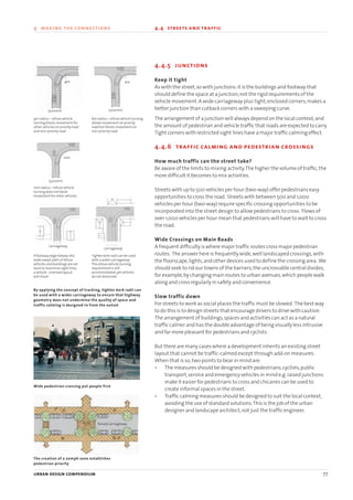 4.4.5 junctions
Keep it tight
As with the street,so with junctions:it is the buildings and footway that
should define the space at a junction,not the rigid requirements of the
vehicle movement.A wide carriageway plus tight,enclosed corners,makes a
better junction than cutback corners with a sweeping curve.
The arrangement of a junction will always depend on the local context,and
the amount of pedestrian and vehicle traffic that roads are expected to carry.
Tight corners with restricted sight lines have a major traffic calming effect.
4.4.6 traffic calming and pedestrian crossings
How much traffic can the street take?
Be aware of the limits to mixing activity.The higher the volume of traffic,the
more difficult it becomes to mix activities.
Streets with up to 500 vehicles per hour (two-way) offer pedestrians easy
opportunities to cross the road. Streets with between 500 and 1,000
vehicles per hour (two-way) require specific crossing opportunities to be
incorporated into the street design to allow pedestrians to cross. Flows of
over 1,000 vehicles per hour mean that pedestrians will have to wait to cross
the road.
Wide Crossings on Main Roads
A frequent difficulty is where major traffic routes cross major pedestrian
routes. The answer here is frequently wide,well landscaped crossings,with
the floorscape,lights,and other devices used to define the crossing area. We
should seek to rid our towns of the barriers,the uncrossable central divides,
for example,by changing main routes to urban avenues,which people walk
along and cross regularly in safety and convenience.
Slow traffic down
For streets to work as social places the traffic must be slowed. The best way
to do this is to design streets that encourage drivers to drive with caution.
The arrangement of buildings,spaces and activities can act as a natural
traffic calmer and has the double advantage of being visually less intrusive
and far more pleasant for pedestrians and cyclists.
But there are many cases where a development inherits an existing street
layout that cannot be traffic-calmed except through add-on measures.
When that is so,two points to bear in mind are:
• The measures should be designed with pedestrians,cyclists,public
transport,service and emergency vehicles in mind e.g.raised junctions
make it easier for pedestrians to cross and chicanes can be used to
create informal spaces in the street.
• Traffic calming measures should be designed to suit the local context,
avoiding the use of standard solutions.This is the job of the urban
designer and landscape architect,not just the traffic engineer.
urban design compendium 77
4 making the connections 4.4 streets and traffic
Raised carriageway
4m
5500mm
5500mm
5500mm
6m
10m
carriageway
4m radius – refuse vehicle
turning blocks movement for
other vehicles on priority road
and non-priority road
10m radius – refuse vehicle
turning does not block
movement for other vehicles
Tighter kerb radii can be used
with a wider carriageway.
The refuse vehicle turning
requirement is still
accommodated,yet vehicles
do not dominate
If footway edge follows the
wide swept path of refuse
vehicles and buildings are set
back to maximise sight lines,
a vehicle - oriented layout
will result
By applying the concept of tracking, tighter kerb radii can
be used with a wider carriageway to ensure that highway
geometry does not undermine the quality of space and
traffic calming is designed-in from the outset
The creation of a 20mph zone establishes
pedestrian priority
Wide pedestrian crossing put people first
6m radius – refuse vehicle turning
allows movement on priority
road but blocks movement on
non-priority road
carriageway
22375H urban design MASTER:22375H urban design MASTER 01/08/2007 10:24 Page 77
 