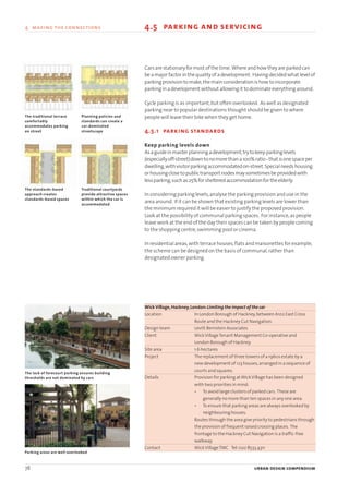 78 urban design compendium
4 making the connections 4.5 parking and servicing
Carsarestationaryformost of the time. Whereandhow theyareparkedcan
beamajorfactorin thequalityofadevelopment. Havingdecidedwhat levelof
parkingprovision tomake,themainconsiderationishow toincorporate
parkinginadevelopment without allowingit todominateeverythingaround.
Cycle parking is as important,but often overlooked. As well as designated
parking near to popular destinations thought should be given to where
people will leave their bike when they get home.
4.5.1 parking standards
Keep parking levels down
Asaguideinmasterplanningadevelopment,trytokeepparkinglevels
(especiallyoff-street)downtonomorethana100%ratio-thatisonespaceper
dwelling,withvisitorparkingaccommodatedon-street.Specialneedshousing
orhousingclosetopublictransportnodesmaysometimesbeprovidedwith
lessparking,suchas25%forshelteredaccommodationfortheelderly.
In considering parking levels,analyse the parking provision and use in the
area around. If it can be shown that existing parking levels are lower than
the minimum required it will be easier to justify the proposed provision.
Look at the possibility of communal parking spaces. For instance,as people
leave work at the end of the day their spaces can be taken by people coming
to the shopping centre,swimming pool or cinema.
In residential areas,with terrace houses,flats and maisonettes for example,
the scheme can be designed on the basis of communal,rather than
designated owner parking.
WickVillage,Hackney,London:Limiting the impact of the car
Location In London Borough of Hackney,between A102 East Cross
Route and the Hackney Cut Navigation.
Design team Levitt Bernstein Associates
Client WickVillageTenant Management Co-operative and
London Borough of Hackney.
Site area 1.6 hectares
Project The replacement of three towers of a 1960s estate by a
new development of 123 houses,arranged in a sequence of
courts and squares.
Details Provision for parking atWickVillage has been designed
with two priorities in mind:
• To avoid large clusters of parked cars. These are
generally no more than ten spaces in any one area.
• To ensure that parking areas are always overlooked by
neighbouring houses.
Routes through the area give priority to pedestrians through
the provision of frequent raised crossing places. The
frontage to the Hackney Cut Navigation is a traffic-free
walkway.
Contact WickVillageTMC Tel:020 8533 4311
The standards-based
approach creates
standards-based spaces
Traditional courtyards
provide attractive spaces
within which the car is
accommodated
The traditional terrace
comfortably
accommodates parking
on street
Planning policies and
standards can create a
car-dominated
streetscape
The lack of forecourt parking ensures building
thresholds are not dominated by cars
Parking areas are well overlooked
22375H urban design MASTER:22375H urban design MASTER 01/08/2007 10:25 Page 78
 