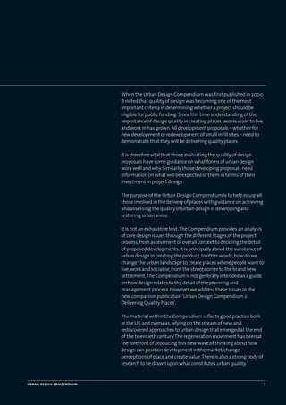 When the Urban Design Compendium was first published in 2000
it noted that quality of design was becoming one of the most
important criteria in determining whether a project should be
eligible for public funding.Since this time understanding of the
importance of design quality in creating places people want to live
and work in has grown.All development proposals – whether for
new development or redevelopment of small infill sites – need to
demonstrate that they will be delivering quality places.
It is therefore vital that those evaluating the quality of design
proposals have some guidance on what forms of urban design
work well and why.Similarly those developing proposals need
information on what will be expected of them in terms of their
investment in project design.
The purpose of the Urban Design Compendium is to help equip all
those involved in the delivery of places with guidance on achieving
and assessing the quality of urban design in developing and
restoring urban areas.
It is not an exhaustive text.The Compendium provides an analysis
of core design issues through the different stages of the project
process,from assessment of overall context to deciding the detail
of proposed developments.It is principally about the substance of
urban design in creating the product.In other words,how do we
change the urban landscape to create places where people want to
live,work and socialise,from the street corner to the brand new
settlement.The Compendium is not generally intended as a guide
on how design relates to the detail of the planning and
management process.However,we address these issues in the
new companion publication‘Urban Design Compendium 2:
Delivering Quality Places’.
The material within the Compendium reflects good practice both
in the UK and overseas,relying on the stream of new and
rediscovered approaches to urban design that emerged at the end
of the twentieth century.The regeneration movement has been at
the forefront of producing this new wave of thinking about how
design can position development in the market,change
perceptions of place and create value.There is also a strong body of
research to be drawn upon what constitutes urban quality.
urban design compendium 7
22375H urban design MASTER:22375H urban design MASTER 01/08/2007 10:22 Page 7
 