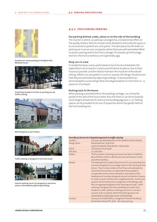 4.5.2 positioning parking
Put parking behind, under, above or to the side of the building
The manner in which car parking is arranged has a fundamental effect on
the quality of place.Vehicles should not be allowed to dominate the space,or
to inconvenience pedestrians and cyclists. The best places for off-street car
parking are in secure rear courtyards,where these are well overlooked.What
to avoid is parking within the front curtilage.This breaks up the frontage,
restricts informal surveillance and is generally ugly.
Keep cars in view
In residential areas,a very careful balance has to be struck between the
expectations of car owners,in particular the desire to park as near to their
houses as possible,and the need to maintain the character of the overall
setting. Where cars are parked in courts or squares,the design should ensure
that they are overlooked by adjoining buildings. To avoid parked cars
dominating the surroundings there should generally be no more than 10 - 15
spaces in a courtyard.
Parking next to the house
When parking is provided within the building curtilage, cars should be
parked at the side of the house rather than the front,or can be enclosed by
short lengths of wall which continue the building edge (see 5.1.2). Parking
spaces can be provided to the rear of properties within the garden behind
the front building line.
Poundbury,Dorset:An integrated approach to traffic calming
Location A mixed-use development on the outskirts of Dorchester.
Design team Masterplanner:Leon Krier
Lead consultants:Alan Baxter + Associates
Client The Duchy of Cornwall
Site area 71.5 hectares
Project The first phase,including 135 houses,has been completed.
By 2018 there will be 2,189 houses,plus workspaces,shops
and other facilities.
Details The development makes full provision for car ownership,but
has been designed to encourage travel on foot,by bicycle and
by bus. There is clear evidence that those who already live
and work there are less car dependent than people in
comparable communities elsewhere.Each phase of the
development has been designed around a network of spaces
to create a series of distinctive neighbourhoods. Streets and
squares are formed by the arrangement of buildings,with
the carriageway designed on the tracking principle. Traffic
calming is designed into the overall layout,rather than
treated as a later addition.Parking provision is mainly in
squares and courtyards,where the parking spaces are
overlooked by adjoining houses and buildings.
Contact Duchy of Cornwall Office,2 Longmoor Street,Poundbury,
Dorchester,Dorset DT1 3GN. Tel:01305 250 533
urban design compendium 79
4 making the connections 4.5 parking and servicing
Sensitive on-street parking at Chingford Hall,
Waltham Forest
Well designed car port, Devon
Sensitively located on-street car parking can aid
traffic calming
Traffic calming is designed in from the outset
Interior parking courts are designed as attractive
spaces, overlooked by adjoining buildings
22375H urban design MASTER:22375H urban design MASTER 01/08/2007 10:25 Page 79
 