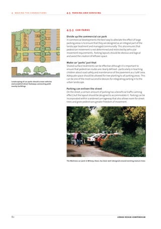 80 urban design compendium
4 making the connections 4.5 parking and servicing4 making the connection
4.5.3 car parks
Divide up the commercial car park
In commercial developments the best way to alleviate the effect of large
parking areas is to ensure that they are designed as an integral part of the
landscape treatment and managed communally. This also ensures that
pedestrian movement is not determined and restricted by vehicular
movement requirements. Parking layouts should be obvious and logical
and avoid the creation of leftover space.
Make car ‘parks’ just that
Shared surface treatments can be effective although it is important to
ensure that pedestrian routes are clearly defined - particularly in teaching
children about road safety and maintenance of the pavement as a‘safe’area.
Adequate space should be allowed for tree planting to all parking areas. This
can be one of the most successful devices for integrating parking in to the
urban landscape.
Parking can enliven the street
On the street,a certain amount of parking has a beneficial traffic calming
effect,but the layout should be designed to accommodate it. Parking can be
incorporated within a widened carriageway that also allows room for street
trees and gives pedestrians greater freedom of movement.
Landscaping of car parks should screen vehicles
and establish direct footways connecting with
nearby buildings
The Waitrose car park in Witney, Oxon, has been well-designed around existing mature trees
22375H urban design MASTER:22375H urban design MASTER 01/08/2007 10:25 Page 80
 
