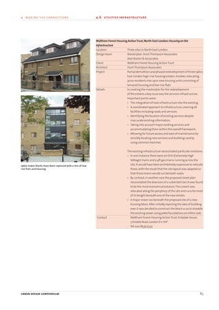 Waltham Forest Housing ActionTrust,North-East London:Focusing on the
infrastructure
Location Three sites in North East London.
Design team Masterplan:HuntThompson Associates
Alan Baxter & Associates
Client Waltham Forest Housing ActionTrust
Architect HuntThompson Associates
Project Partial demolition and phased redevelopment of three 1960s
East London high-rise housing estates.Involves relocating
3000 residents into 1400 new housing units consisting of
terraced housing and low-rise flats.
Details In creating the masterplan for the redevelopment
of the estates,a key issue was the services infrastructure.
Important points were:
• The integration of new infrastructure into the existing.
• A coordinated approach to infrastructure,covering all
facilities including roads and services.
• Identifying the location of existing services despite
inaccurate existing information.
• Taking into account major existing services and
accommodating them within the overall framework.
• Allowing for future access and ease of maintenance by
sensibly locating new services and buildings and by
using common trenches.
The existing infrastructure necessitated particular solutions:
• In one instance there were an EHV (Extremely High
Voltage) mains and a 4ft gas mains running across the
site.It would have been prohibitively expensive to relocate
these,with the result that the site layout was adapted so
that these mains would run beneath roads.
• By contrast,in another case the proposed street plan
necessitated the diversion of a culverted river.It was found
to be the most economical solution.The culvert was
relocated along the periphery of the site and runs for most
of its length beneath one of the new streets.
• A major sewer ran beneath the proposed site of a new
housing block.After initially rejecting the idea of building
over,it was decided to construct the block so as to straddle
the existing sewer using piled foundations on either side.
Contact Waltham Forest Housing ActionTrust,Kirkdale House,
7,Kirdale Road,London E11 1HP
Tel:020 8539 5533
urban design compendium 83
4 making the connections 4.6 utilities infrastructure
1960s tower blocks have been replaced with a mix of low
rise flats and housing
22375H urban design MASTER:22375H urban design MASTER 01/08/2007 10:25 Page 83
 