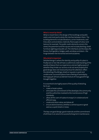 urban design compendium 85
What is meant by‘detail’
What is meant here is the design of the buildings and public
realm,and most particularly,the interface between them. The
building elements include elevations,corner treatments,roof
lines,doors and windows,materials,floorscapes of colour and
texture,for example.The public realm elements concern the
street,the pavement and the square and include planting,street
furniture,lighting and public art.The interfaces are the steps,the
fences,front gardens,hedges,walls,windows and doors - the
hinge between the horizontal and vertical planes.
Why detail is important
Detailed design is where the identity and quality of a place is
finally won or lost.We all have a subliminal understanding of the
quality of places from our experience,and are highly aware of
whether they hinder our actions or do not work properly.But
good design does not necessarily shout for attention.Often
the detailing of buildings,streets or squares is quiet and
unobtrusive.Successful places have a feeling of serendipity;
the happy yet almost accidental mixture of many good things
brought together.
It is essential to be highly aware of the quality of detailing
for it can:
• make or break a place;
• stimulate the commitment of the developer,the community
and the authorities involved to the maintenance of high
standards;
• allow all the users of a place to enjoy it,in a balanced and
efficient way;
• create and retain value;and above all
• ensure distinctiveness,whether a central square or great
avenue,a quiet street or mews.
The keys are good design,good materials and the commitment
of all those in an area to its successful long-term maintenance.
22375H urban design MASTER:22375H urban design MASTER 01/08/2007 10:25 Page 85
 