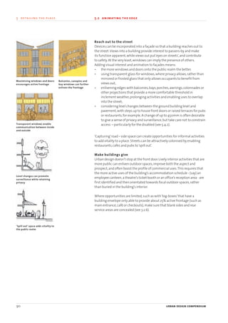 Reach out to the street
Devices can be incorporated into a façade so that a building reaches out to
the street.Views into a building provide interest to passers-by and make
its function apparent,while views out put‘eyes on streets’,and contribute
to safety.At the very least,windows can imply the presence of others.
Adding visual interest and animation to façades means:
• the more windows and doors onto the public realm the better.
• using transparent glass for windows,where privacy allows,rather than
mirrored or frosted glass that only allows occupants to benefit from
views out;
• enlivening edges with balconies,bays,porches,awnings,colonnades or
other projections that provide a more comfortable threshold in
inclement weather,prolonging activities and enabling uses to overlap
into the street;
• considering level changes between the ground building level and
pavement,with steps up to house front doors or raised terraces for pubs
or restaurants,for example.A change of up to 450mm is often desirable
to give a sense of privacy and surveillance,but take care not to constrain
access – particularly for the disabled (see 5.4.2).
‘Capturing’road – side space can create opportunities for informal activities
to add vitality to a place.Streets can be attractively colonised by enabling
restaurants,cafes and pubs to‘spill out’.
Make buildings give
Urban design doesn’t stop at the front door.Lively interior activities that are
more public can enliven outdoor spaces,improve both the aspect and
prospect,and often boost the profile of commercial uses.This requires that
the more active uses of the building’s accommodation schedule - (say) an
employee canteen,a theatre’s ticket booth or an office’s reception area - are
first identified and then orientated towards focal outdoor spaces,rather
than buried in the building’s interior.
Where opportunities are limited,such as with‘big-boxes’that have a
building envelope only able to provide about 25% active frontage (such as
main entrance,café or checkouts),make sure that blank sides and rear
service areas are concealed (see 3.2.6).
90 urban design compendium
5 detailing the place 5.2 animating the edge
Maximising windows and doors
encourages active frontage
Transparent windows enable
communication between inside
and outside
Level changes can promote
surveillance while retaining
privacy
‘Spill out’ space adds vitality to
the public realm
Balconies, canopies and
bay wind0ws can further
enliven the frontage
22375H urban design MASTER:22375H urban design MASTER 01/08/2007 10:25 Page 90
 