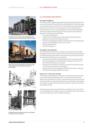 5.2.2 richness and beauty
Be a good neighbour
The need to respect neighbouring buildings and respond positively to them
is not a call for pastiche.Sometimes how a building‘fits in’to the townscape
is the principal concern,sometimes it is stark contrast that makes a place.To
borrow from Cole Porter,“it ain’t what you do,it’s the way that you do it.”
Good buildings enrich the surrounding fabric,both visually and physically,
while the exceptional adds the magic of contrast,drama and innovation.
Respect for context requires adhering to:
• continuity of building line;
• a street’s vertical and horizontal rhythms (the building widths,the
proportion and scale of windows and doors);
• the local morphology (the pattern of streets,blocks and building types);
• adjacent building heights,roof and cornice lines;
• local building materials;
• first-rate architecture.
Strengthen local identity
Distinctive places have their own character and atmosphere.Remarkable
buildings provide a unique sense of cultural and community identity.Variety
in architectural expression will transcend mere fashion and create richness
and diversity.Local identity can be assisted by:
• a diversity produced by many design‘signatures’.This principle needs
to drive the approach to land parcellation and plot sub-division from
the outset (refer back to 3.8.1 and 3.8.2);
• drawing on local traditions of built form,materials and craftsmanship,
such as masonry,ironwork or stained glass;
• developing a materials strategy that responds to the locale - selecting
materials that look good,whether dry or wet.
Keep it rich - from near and afar
The number and composition of elements on the building’s façade,and the
contrasting relationships between them - as viewed from near and afar -
determine visual quality and interest.Great urban architecture requires that
at every scale,from a range of viewing distances,a building’s surface appears
rich in detail.The key is to emphasise vertical rhythm in particular and avoid
exposing blank walls.
Cladding systems tend to pose difficulties in evoking a human scale.If their
use is unavoidable,then emphasise doors and windows and surface textures
on the lower floors and in the immediate landscape.
urban design compendium 91
5 detailing the place 5.2 animating the edge
Buildings should be designed to provide a stimulating
composition from near and afar
Museum of Scotland, Edinburgh: Fresh modern design
using traditional materials (Architects: Benson
and Forsythe)
A modern perimeter block in Antwerp, Belgium, that
responds to the scale and rhythms of adjacent buildings
22375H urban design MASTER:22375H urban design MASTER 01/08/2007 10:25 Page 91
 