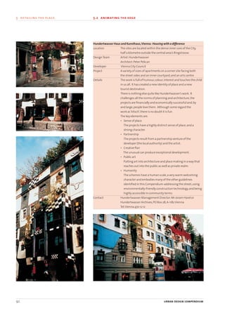 Hundertwasser Haus and Kunsthaus,Vienna: Housing with a difference
Location The sites are located within the dense inner core of the City,
half a kilometre outside the central area’s Ringstrasse.
DesignTeam Artist:Hundertwasser
Architect:Peter Pelican
Developer Vienna City Council
Project A variety of sizes of apartments on a corner site facing both
the street sides and an inner courtyard;and an arts centre
Details The work is full of humour,colour,interest and touches the child
in us all. It has created a new identity of place and a new
tourist destination.
There is nothing else quite like Hundertwasser’s work. It
challenges all the norms of planning and architecture,the
projects are financially and economically successful and,by
and large,people love them. Although some regard the
work as‘kitsch’,there is no doubt it is fun.
The key elements are:
• Sense of place
The projects have a highly distinct sense of place;and a
strong character.
• Partnership
The projects result from a partnership venture of the
developer (the local authority) and the artist.
• Creative flair
The unusual can produce exceptional development.
• Public art
Putting art into architecture and place making in a way that
reaches out into the public as well as private realm.
• Humanity
The schemes have a human scale,a very warm welcoming
character and embodies many of the other guidelines
identified in this Compendium-addressing the street,using
environmentally-friendly construction technology,and being
highly accessible in community terms.
Contact Hundertwasser Management Director:Mr Joram Harel or
Hundertwasser Archives,PO Box 28,A-1182Vienna
Tel:Vienna 470 12 12
92 urban design compendium
5 detailing the place 5.2 animating the edge
22375H urban design MASTER:22375H urban design MASTER 01/08/2007 10:25 Page 92
 