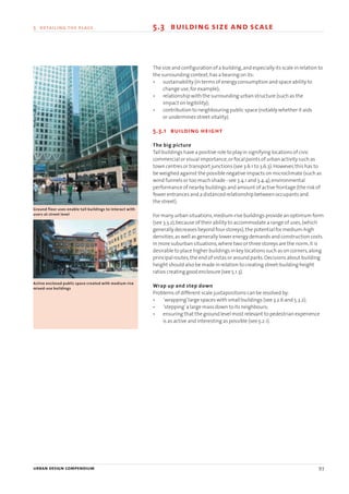 urban design compendium 93
5 detailing the place 5.3 building size and scale
The size and configuration of a building,and especially its scale in relation to
the surrounding context,has a bearing on its:
• sustainability (in terms of energy consumption and space ability to
change use,for example);
• relationship with the surrounding urban structure (such as the
impact on legibility);
• contribution to neighbouring public space (notably whether it aids
or undermines street vitality).
5.3.1 building height
The big picture
Tall buildings have a positive role to play in signifying locations of civic
commercial or visual importance,or focal points of urban activity such as
town centres or transport junctions (see 3.6.1 to 3.6.3).However,this has to
be weighed against the possible negative impacts on microclimate (such as
wind funnels or too much shade - see 3.4.1 and 3.4.4),environmental
performance of nearby buildings and amount of active frontage (the risk of
fewer entrances and a distanced relationship between occupants and
the street).
For many urban situations,medium-rise buildings provide an optimum form
(see 3.3.2),because of their ability to accommodate a range of uses,(which
generally decreases beyond four storeys),the potential for medium-high
densities,as well as generally lower energy demands and construction costs.
In more suburban situations,where two or three storeys are the norm,it is
desirable to place higher buildings in key locations such as on corners,along
principal routes,the end of vistas or around parks.Decisions about building
height should also be made in relation to creating street-building height
ratios creating good enclosure (see 5.1.3).
Wrap up and step down
Problems of different scale juxtapositions can be resolved by:
• ‘wrapping’large spaces with small buildings (see 3.2.6 and 5.3.2);
• ‘stepping’a large mass down to its neighbours;
• ensuring that the ground level most relevant to pedestrian experience
is as active and interesting as possible (see 5.2.1).
Ground floor uses enable tall buildings to interact with
users at street level
Active enclosed public space created with medium rise
mixed-use buildings
22375H urban design MASTER:22375H urban design MASTER 01/08/2007 10:25 Page 93
 