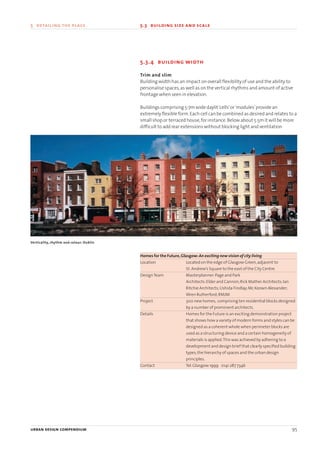 5.3.4 building width
Trim and slim
Building width has an impact on overall flexibility of use and the ability to
personalise spaces,as well as on the vertical rhythms and amount of active
frontage when seen in elevation.
Buildings comprising 5-7m wide daylit‘cells’or‘modules’provide an
extremely flexible form.Each cell can be combined as desired and relates to a
small shop or terraced house,for instance.Below about 5.5m it will be more
difficult to add rear extensions without blocking light and ventilation.
Homes for the Future,Glasgow:An exciting new vision of city living
Location Located on the edge of Glasgow Green,adjacent to
St.Andrew’s Square to the east of the City Centre.
DesignTeam Masterplanner:Page and Park
Architects:Elder and Cannon;Rick Mather Architects;Ian
Ritchie Architects;Ushida Findlay;Mc Keown Alexander;
Wren Rutherford;RMJM
Project 300 new homes, comprising ten residential blocks designed
by a number of prominent architects.
Details Homes for the Future is an exciting demonstration project
that shows how a variety of modern forms and styles can be
designed as a coherent whole when perimeter blocks are
used as a structuring device and a certain homogeneity of
materials is applied.This was achieved by adhering to a
development and design brief that clearly specified building
types,the hierarchy of spaces and the urban design
principles.
Contact Tel:Glasgow 1999 0141 287 7346
urban design compendium 95
5 detailing the place 5.3 building size and scale
Verticality, rhythm and colour: Dublin
22375H urban design MASTER:22375H urban design MASTER 01/08/2007 10:25 Page 95
 