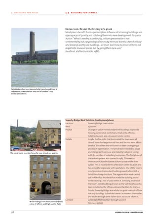 Conversion: Reveal the history of a place
Most places benefit from a presumption in favour of retaining buildings and
open spaces of quality and stitching them into new development.To quote
Austin:“What is needed is continuity...historic preservation is not
sentimentality but a psychological necessity.We must learn to cherish history
and preserve worthy old buildings...we must learn how to preserve them,not
as pathetic museum pieces,but by giving them new uses”
(Austin et al after Huxtable,1988).
Sowerby Bridge,West Yorkshire:Creating new futures
Location Sowerby Bridge town centre
Area 15,000m2
Project Change of use of five redundant mill buildings to provide
housing,canoe club,workshops,retail units,offices,a
hotel/restaurant and a museum/visitor centre.
Details In 1984 the five mills that dominated the town were all
closed.Some had experienced fires and the rest were all but
derelict. Since then the mill town has been undergoing a
process of regeneration. The whole town needed to adapt
and change as its core use and industry had gone,taking
with it a number of subsidiary businesses. The first phase of
the redevelopment was opened in 1985. This was an
international standard canoe slalom course on the River
Calder. This is novel in terms of its town centre location and
has proved to be popular with spectators. One of the town’s
most prominent redundant buildings was Carlton Mill,a
listed five-storey structure. The regeneration work carried
out by AllenTod Architects has made the building sound
while creating a mix of uses within it. Similarly,another of
the town’s listed buildings known as the SaltWarehouse has
been refurbished for office suites and facilities for the Sea
Scouts. Sowerby Bridge as a whole is a good example of how
not only buildings but whole towns can reinvent themselves
and evolve through time if their basic structure allows it.
Contact Calderdale Metropolitan Borough Council
Tel:01422 357257
98 urban design compendium
5 detailing the place 5.4 building for change
Tate Modern has been successfully transformed from a
redundant power station into one of London's top
visitor attractions.
The canal basin provides focus for new mixed use quarter
Mill buildings have been converted into
a mix of offices and high quality flats
22375H urban design MASTER:22375H urban design MASTER 01/08/2007 10:25 Page 98
 