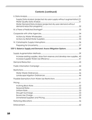 Contents (continued)

        II. Data Analysis ....................................................................................................... 31
             Supply Data Analysis (projected dry-year supply without augmentation) 31
             Water Quality Data Analysis ............................................................................ 31
             Water Demand Data Analysis (projected dry-year demand without
             demand reduction programs) ........................................................................ 32
        III. Is There a Predicted Shortage? ........................................................................ 33

        Cooperate with other Agencies ........................................................................... 34
             Actions by Water Wholesalers ......................................................................... 35
             Actions by Retail Water Suppliers .................................................................... 35
        IV. Catastrophic Supply Interruptions ................................................................... 36
             Preparing for Uncertainty ................................................................................. 37
     STEP 3: Balance Supply and Demand: Assess Mitigation Options..........................39

        Supply Augmentation Methods ............................................................................ 39
             Increase existing supplies, draw from reserves and develop new supplies.. 40
             Increase Supplier Water Use Efﬁciency .......................................................... 41
        Demand Reduction ............................................................................................... 43

        Public Information Campaign .............................................................................. 44

        Restrictions ............................................................................................................... 45
             Water Waste Ordinances ................................................................................. 46
             Landscape Irrigation Ordinances ................................................................... 46
        Possible Exemptions from Water Use Restrictions ............................................... 51

        Pricing ...................................................................................................................... 51
             Inclining Block Rate ........................................................................................... 52
             Seasonal Rates .................................................................................................. 53
             Uniform Rate ...................................................................................................... 53
             Drought Surcharge............................................................................................ 53
             Excess Use Charge ............................................................................................ 53
             Unmetered Suppliers and Pricing .................................................................... 56
        Rationing Allocations ............................................................................................. 56

        Enforcement............................................................................................................ 62



10
 