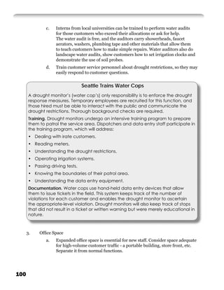 c.   Interns from local universities can be trained to perform water audits
                    for those customers who exceed their allocations or ask for help.
                    The water audit is free, and the auditors carry showerheads, faucet
                    aerators, washers, plumbing tape and other materials that allow them
                    to teach customers how to make simple repairs. Water auditors also do
                    landscape water audits, show customers how to set irrigation clocks and
                    demonstrate the use of soil probes.
               d.   Train customer service personnel about drought restrictions, so they may
                    easily respond to customer questions.


                                  Seattle Trains Water Cops
       A drought monitor’s (water cop’s) only responsibility is to enforce the drought
       response measures. Temporary employees are recruited for this function, and
       those hired must be able to interact with the public and communicate the
       drought restrictions. Thorough background checks are required.
       Training. Drought monitors undergo an intensive training program to prepare
       them to patrol the service area. Dispatchers and data entry staff participate in
       the training program, which will address:
       • Dealing with irate customers.
       • Reading meters.
       • Understanding the drought restrictions.
       • Operating irrigation systems.
       • Passing driving tests.
       • Knowing the boundaries of their patrol area.
       • Understanding the data entry equipment.
       Documentation. Water cops use hand-held data entry devices that allow
       them to issue tickets in the ﬁeld. This system keeps track of the number of
       violations for each customer and enables the drought monitor to ascertain
       the appropriate-level violation. Drought monitors will also keep track of stops
       that did not result in a ticket or written warning but were merely educational in
       nature.



      3.    Ofﬁce Space
               a.   Expanded ofﬁce space is essential for new staff. Consider space adequate
                    for high-volume customer trafﬁc - a portable building, store front, etc.
                    Separate it from normal functions.




100
 