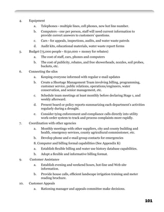 4.    Equipment
         a.   Telephones - multiple lines, cell phones, new hot line number.
         b.   Computers - one per person, staff will need current information to
              provide correct answers to customers’ questions.
         c.   Cars - for appeals, inspections, audits, and water waste patrols
         d.   Audit kits, educational materials, water waste report forms
5.    Budget (75,000 people - $150,000 + money for rebates)
         a.   The cost of staff, cars, phones and computers
         b.   The cost of publicity, rebates, and free showerheads, nozzles, soil probes,
              buckets, etc.
6.    Connecting the silos
         a.   Keeping everyone informed with regular e-mail updates
         b.   Create a Shortage Management Team involving billing, programming,
              customer service, public relations, operations/engineers, water
              conservation, and senior management, etc.
         c.   Schedule team meetings at least monthly before declaring Stage 1, and
              weekly afterward.
         d.   Present board or policy reports summarizing each department’s activities
              regularly during a drought.
         e.   Consider tying enforcement and compliance calls directly into utility
              work-order system to track and process complaints more rapidly.
7.    Coordination with other agencies
         a.   Monthly meetings with other suppliers, city and county building and
              health, emergency services, county agricultural commissioner, etc.
         b.   Develop phone and e-mail group contacts for emergencies
         8. Computer and billing formal capabilities (See Appendix K)
         a.   Establish ﬂexible billing and water use history database capabilities.
         b.   Adopt a ﬂexible and informative billing format.
9.    Customer Assistance
         a.   Establish evening and weekend hours, hot-line and Web site
              information.
         b.   Provide house calls, efﬁcient landscape irrigation training and meter
              reading brochure.
10.   Customer Appeals
         a.   Rationing manager and appeals committee make decisions.


                                                                                            101
 