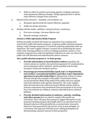 b.   Staff can either be used for processing appeals or helping customers
                    make permanent efﬁciency changes. Design appeal process to ask for
                    water efﬁciency changes from customers.
      11.   Special needs customers – hospitals, coin laundries, etc.
               a.   Recognize special needs but require efﬁciency upgrades.
               b.   Audits are always necessary.
      12.   Dealing with the media - publicity, customer privacy, consistency
               a.   Free news coverage - the most effective tool
               b.   Keep the message consistent.
            Activate a Public Information/Media Program
            Getting the public involved will require an expansion of an existing water
            conservation public information program. A vigorous public education program
            during a water shortage emergency is crucial for achieving substantial water use
            reductions. The water supplier assumes a central role in publicizing the extent
            of the water shortage problem as well as in helping consumers conserve. Even
            voluntary programs have achieved signiﬁcant reductions in water use where the
            public was well informed and understood the need to conserve.
            Aim a public education program at ﬁve basic groups:
               1.   Provide information to local decision-makers regarding why
                    certain actions are needed, why special arrangements for communication
                    and coordination will be called for, and the possible need for both
                    emergency funds and emergency powers.
               2.   Encourage governmental bodies (park and ﬁre departments,
                    universities, recreational facilities and other water-dependent
                    agencies) to provide leadership by taking timely actions to reduce
                    demand and provide examples to the public. Government actions
                    can go beyond the efforts being asked of the public and occur quickly
                    and at the initiation of the agencies themselves. The water supplier
                    takes the lead and works with local elected ofﬁcials and the media to
                    promote cooperation and commitment from governments in its service
                    area. Governments are willing to respond, especially if given technical
                    guidance.
               3.   Provide detailed information to industry, schools, retailing,
                    and other groups that are asked to comply with speciﬁc use
                    restrictions. Also, call upon these groups to suggest alternatives to the
                    proposed rationing program that might achieve an equivalent level of
                    demand reduction with potentially less economic harm. Innovative
                    ideas have been generated by the private sector in past droughts. As
                    a minimum, this approach will help ensure willing participation by
                    demonstrating a genuine interest in their perspective.


102
 