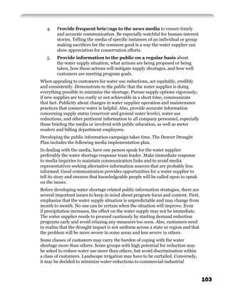4.   Provide frequent brieﬁngs to the news media to ensure timely
        and accurate communication. Be especially watchful for human-interest
        stories. Telling the media of speciﬁc instances of an individual or group
        making sacriﬁces for the common good is a way the water supplier can
        show appreciation for conservation efforts.
   5.   Provide information to the public on a regular basis about
        the water supply situation, what actions are being proposed or being
        taken, how those actions will mitigate supply shortages, and how well
        customers are meeting program goals.
When appealing to customers for water use reductions, act equitably, credibly
and consistently. Demonstrate to the public that the water supplier is doing
everything possible to minimize the shortage. Pursue supply options vigorously;
if new supplies are too costly or not achievable in a short time, communicate
that fact. Publicity about changes in water supplier operation and maintenance
practices that conserve water is helpful. Also, provide accurate information
concerning supply status (reservoir and ground water levels), water use
reductions, and other pertinent information to all company personnel, especially
those brieﬁng the media or involved with public education, as well as meter
readers and billing department employees.
Developing the public information campaign takes time. The Denver Drought
Plan includes the following media implementation plan.
In dealing with the media, have one person speak for the water supplier
preferably the water shortage response team leader. Make immediate response
to media inquiries to maintain communication links and to avoid media
representatives seeking alternative information sources that are probably less
informed. Good communication provides opportunities for a water supplier to
tell its story and ensures that knowledgeable people will be called upon to speak
on the issues.
Before developing water shortage related public information strategies, there are
several important issues to keep in mind about program focus and content. First,
emphasize that the water supply situation is unpredictable and may change from
month to month. No one can be certain when the situation will improve. Even
if precipitation increases, the effect on the water supply may not be immediate.
The water supplier needs to proceed cautiously by starting demand reduction
programs early and avoid relaxing any measures too soon. Also, customers need
to realize that the drought impact is not uniform across a state or region and that
the problem will be more severe in some areas and less severe in others.
Some classes of customers may carry the burden of coping with the water
shortage more than others. Some groups with high potential for reduction may
be asked to reduce water use more than others, but avoid discrimination within
a class of customers. Landscape irrigation may have to be curtailed. Conversely,
it may be decided to minimize water reductions to commercial-industrial



                                                                                      103
 