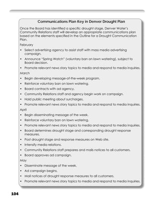 Communications Plan Key in Denver Drought Plan
      Once the Board has identiﬁed a speciﬁc drought stage, Denver Water’s
      Community Relations staff will develop an appropriate communications plan
      based on the elements speciﬁed in the Outline for a Drought Communication
      Plan.
      February
      • Select advertising agency to assist staff with mass media advertising
        campaign.
      • Announce “Spring Watch” (voluntary ban on lawn watering), subject to
        Board decision.
      • Promote relevant news story topics to media and respond to media inquiries.
      March
      • Begin developing message-of-the-week program.
      • Reinforce voluntary ban on lawn watering.
      • Board contracts with ad agency.
      • Community Relations staff and agency begin work on campaign.
      • Hold public meeting about surcharges.
      • Promote relevant news story topics to media and respond to media inquiries.
      April
      • Begin disseminating message of the week.
      • Reinforce voluntary ban on lawn watering.
      • Promote relevant news story topics to media and respond to media inquiries.
      • Board determines drought stage and corresponding drought response
        measures.
      • Post drought stage and response measures on Web site.
      • Intensify media relations.
      • Community Relations staff prepares and mails notices to all customers.
      • Board approves ad campaign.
      May
      • Disseminate message of the week.
      • Ad campaign begins.
      • Mail notices of drought response measures to all customers.
      • Promote relevant news story topics to media and respond to media inquiries.



104
 