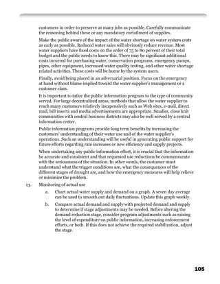 customers in order to preserve as many jobs as possible. Carefully communicate
      the reasoning behind these or any mandatory curtailment of supplies.
      Make the public aware of the impact of the water shortage on water system costs
      as early as possible. Reduced water sales will obviously reduce revenue. Most
      water suppliers have ﬁxed costs on the order of 75 to 80 percent of their total
      budget and the public needs to know this. There may be signiﬁcant additional
      costs incurred for purchasing water, conservation programs, emergency pumps,
      pipes, other equipment, increased water quality testing, and other water shortage
      related activities. These costs will be borne by the system users.
      Finally, avoid being placed in an adversarial position. Focus on the emergency
      at hand without blame implied toward the water supplier’s management or a
      customer class.
      It is important to tailor the public information program to the type of community
      served. For large decentralized areas, methods that allow the water supplier to
      reach many customers relatively inexpensively such as Web sites, e-mail, direct
      mail, bill inserts and media advertisements are appropriate. Smaller, close knit
      communities with central business districts may also be well served by a central
      information center.
      Public information programs provide long term beneﬁts by increasing the
      customers’ understanding of their water use and of the water supplier’s
      operations. Such an understanding will be useful in generating public support for
      future efforts regarding rate increases or new efﬁciency and supply projects.
      When undertaking any public information effort, it is crucial that the information
      be accurate and consistent and that requested use reductions be commensurate
      with the seriousness of the situation. In other words, the customer must
      understand what the trigger conditions are, what the consequences of the
      different stages of drought are, and how the emergency measures will help relieve
      or minimize the problem.
13.   Monitoring of actual use
         a.   Chart actual water supply and demand on a graph. A seven day average
              can be used to smooth out daily ﬂuctuations. Update this graph weekly.
         b.   Compare actual demand and supply with projected demand and supply
              to determine if stage adjustments may be needed. Before altering the
              demand reduction stage, consider program adjustments such as raising
              the level of expenditure on public information, increasing enforcement
              efforts, or both. If this does not achieve the required stabilization, adjust
              the stage.




                                                                                              105
 