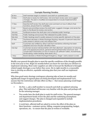 Example Planning Timeline
26 Nov         Staff member begins to research and draft an updated plan.
10 Dec         Draft plan is ready for staff review. GM and team review plan and suggest
               changes. The plan is modiﬁed and expanded to include implementation
               procedures.
17 Dec         Essential staff review the draft plan and comment on how it affects their
               functions, ensure that it is ‘workable.’
3 Jan          Board subcommittee reviews the draft plan, suggests changes, and sends the
               plan to the Board for review and action.
January        Full Board reviews the draft plan and schedules public hearings.
mid-Feb        Public hearings announced. Plan released for public review.
Feb-Mar        Public hearings result in public pressure to revise speciﬁc elements of the plan
31 Mar         The Board declares a Water Shortage Warning, requests 10 percent reduction
               (rainy season is almost over) and adopts Plan
April          Customers are notiﬁed by direct mail that mandatory rationing has been
               adopted and how the plan will affect them
mid-Apr        Customers receive individual letter with their allotment, description of rationing
               plan and appeal procedure, general rationing/information brochure, and
               conservation information on how to reduce use (efﬁcient toilets, showerheads,
               landscaping, meter reading, leak repair, etc.)
1 May          Board declares a Water Shortage Emergency, Stage 1 (rainy season is over)


Modify your general drought plan to meet the speciﬁc conditions of the drought possible
in the next year or two. Begin six months before you know for sure that you will have to
implement rationing. Most water suppliers are able to forecast the likelihood of drought-
related supply shortages a year before they occur. Six to eight months is a reasonable
time to develop an effective, equitable rationing plan that your staff can implement
smoothly.

Why does good water shortage contingency planning take at least six months and
signiﬁcantly longer if regional plans are being developed and implemented? Let’s
assume that the restrictions will take effect on May 1 - that means planning would begin
on November 1.

   •      On Nov. 1, ask a staff member to research and draft an updated rationing
          plan. This individual will become very familiar with the plan and perhaps will
          be the rationing manager.
   •      Two weeks later the draft plan is ready for staff review. The general manager
          and department heads review the plan and the underlying assumptions
          and suggest changes. The plan is changed and expanded to include
          implementation procedures.
   •      A week later, affected staff are asked to review the effect of the plan on
          their functions - customer service, billing, computer programming, budget,
          operations, etc. - to ensure that the plan as written is workable.


                                                                                                    107
 