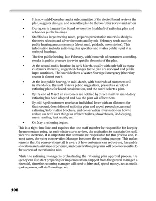 •      It is now mid-December and a subcommittee of the elected board reviews the
                plan, suggests changes, and sends the plan to the board for review and action.
         •      During early January the Board reviews the ﬁnal draft of rationing plan and
                schedules public hearings
         •      Staff ﬁnds a large meeting room, prepares presentation materials, designs
                the news releases and advertisements and by mid-February sends out the
                public hearing announcements (direct mail, paid ads, news stories). This
                information includes rationing plan speciﬁcs and invites public input at a
                series of hearings.
         •      The ﬁrst public hearing, late February, with hundreds of customers attending,
                results in public pressure to revise speciﬁc elements of the plan.
         •      At the second public hearing, in early March, usually with only half as many
                customers attending, suggested changes to the plan are reviewed and public
                input continues. The board declares a Water Shortage Emergency (the rainy
                season is almost over).
         •      At the last public hearing, in mid-March, with hundreds of customers still
                in attendance, the staff reviews public suggestions, presents a variety of
                rationing plans for board consideration, and the board selects a plan.
         •      By the end of March all customers are notiﬁed by direct mail that mandatory
                rationing has been adopted and how the plan will affect them.
         •      By mid-April customers receive an individual letter with an allotment for
                that account, description of rationing plan and appeal procedure, general
                rationing/information brochure, and conservation information on how to
                reduce use with such things as efﬁcient toilets, showerheads, landscaping,
                meter reading, leak repair, etc.
         •      On May 1 rationing begins.
      This is a tight time line and requires that one staff member be responsible for keeping
      the momentum going. As each winter storm arrives, the motivation to maintain the rapid
      pace will decrease. It is important that someone be responsible for this process and, in
      most cases, the water conservation Manager becomes the rationing manger. This makes
      sense in that the conservation staff is aware of how customers can reduce use, has public
      education and assistance experience, and conservation programs will become essential to
      the success of the rationing plan.

      While the rationing manager is orchestrating the rationing plan approval process, the
      agency can also start preparing for implementation. Support from the general manager is
      essential, since the rationing manager will need to hire staff, spend money, act as media
      spokesperson, call staff meetings, etc.




108
 