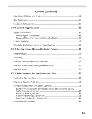 Contents (continued)

    Education, Citations and Fines ............................................................................. 62

    Flow Restrictors ........................................................................................................ 64

    Feedback to Customers ........................................................................................ 64

STEP 4: Establish Triggering Levels ..............................................................................65

    Trigger Mechanisms ................................................................................................ 65
         Deﬁne Trigger Mechanisms .............................................................................. 65
         Causes of Delaying Implementation of a Stage ........................................... 66
    Include Flexibility ..................................................................................................... 69

    Criteria for Curtailment during a Water Shortage ............................................. 70

STEP 5: Develop a Staged Demand Reduction Program .........................................73

    Establish Stages ....................................................................................................... 73

    Measures.................................................................................................................. 74

    Evaluate Demand Reduction Measures.............................................................. 81

    Evaluate Water Saved by Staged Reductions ................................................... 81

    Lag Time Issues ........................................................................................................ 87

STEP 6: Adopt the Water Shortage Contingency Plan ..............................................93

    Involve the Community.......................................................................................... 93

    Prepare a Revenue Program ................................................................................ 93

    Formalize Cooperation with Local Agencies ...................................................... 95
         East Bay Municipal Utility District (EBMUD) and Sacramento County
         Water Agency Agreement .............................................................................. 95
         Potomac River Agreement .............................................................................. 96
         California Exchange Agreement .................................................................... 96
         Longview, Washington, Agreement ............................................................... 96
    Review and Finalize Plan ....................................................................................... 96




                                                                                                                                    11
 