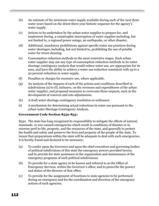 (b)   An estimate of the minimum water supply available during each of the next three
            water years based on the driest three-year historic sequence for the agency’s
            water supply.
      (c)   Actions to be undertaken by the urban water supplier to prepare for, and
            implement during, a catastrophic interruption of water supplies including, but
            not limited to, a regional power outage, an earthquake, or other disaster.
      (d)   Additional, mandatory prohibitions against speciﬁc water use practices during
            water shortages, including, but not limited to, prohibiting the use of potable
            water for street cleaning.
      (e)   Consumption reduction methods in the most restrictive stages. Each urban
            water supplier may use any type of consumption reduction methods in its water
            shortage contingency analysis that would reduce water use, are appropriate for its
            area, and have the ability to achieve a water use reduction consistent with up to a
            50 percent reduction in water supply.
      (f)   Penalties or charges for excessive use, where applicable.
      (g)   An analysis of the impacts of each of the actions and conditions described in
            subdivisions (a) to (f), inclusive, on the revenues and expenditures of the urban
            water supplier, and proposed measures to overcome those impacts, such as the
            development of reserves and rate adjustments.
      (h)   A draft water shortage contingency resolution or ordinance.
      (i)   A mechanism for determining actual reductions in water use pursuant to the
            urban water Shortage Contingency Analysis.
      Government Code Section 8550-8551

      8550. The state has long recognized its responsibility to mitigate the effects of natural,
      manmade, or war-caused emergencies which result in conditions of disaster or in
      extreme peril to life, property, and the resources of the state, and generally to protect
      the health and safety and preserve the lives and property of the people of the state. To
      insure that preparations within the state will be adequate to deal with such emergencies,
      it is hereby found and declared to be necessary:

      (a)   To confer upon the Governor and upon the chief executives and governing bodies
            of political subdivisions of this state the emergency powers provided herein;
            and to provide for state assistance in the organization and maintenance of the
            emergency programs of such political subdivisions;
      (b)   To provide for a state agency to be known and referred to as the Ofﬁce of
            Emergency Services, within the Governor’s ofﬁce; and to prescribe the powers
            and duties of the director of that ofﬁce;
      (c)   To provide for the assignment of functions to state agencies to be performed
            during an emergency and for the coordination and direction of the emergency
            actions of such agencies;


112
 