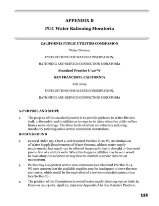 APPENDIX B
                  PUC Water Rationing Moratoria


               CALIFORNIA PUBLIC UTILITIES COMMISSION

                                     Water Division

                  INSTRUCTIONS FOR WATER CONSERVATION,

             RATIONING AND SERVICE CONNECTION MORATORIA

                            Standard Practice U-40-W

                         SAN FRANCISCO, CALIFORNIA

                                        July 2004

                  INSTRUCTIONS FOR WATER CONSERVATION,

             RATIONING AND SERVICE CONNECTION MORATORIA



A-PURPOSE AND SCOPE

1.   The purpose of this standard practice is to provide guidance to Water Division
     staff, to the public and to utilities as to steps to be taken when the utility suffers
     from a water shortage. The three levels of action are voluntary rationing,
     mandatory rationing and a service connection moratorium.
B-BACKGROUND

2.   General Order 103, Chart 1, and Standard Practice U-22-W, Determination
     of Water Supply Requirements of Water Systems, address water supply
     requirements, but supply can be affected temporarily due to drought or decreased
     production of a utility’s wells. When this happens, utilities may have to resort
     to mandatory conservation or may have to institute a service connection
     moratorium.
3.   Parties may also protest service area extensions (see Standard Practice U-14-
     W) over concern that the available supplies may be inadequate to serve the new
     customers, which would be the equivalent of a service connection moratorium
     (see Section F)1.
4.   The position of the Commission in overall water supply planning was set forth in
     Decision 99-04-061, April 22, 1999 (see Appendix A to this Standard Practice).


                                                                                              115
 