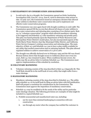 C-DEVELOPMENT OF CONSERVATION AND RATIONING

      5.    In mid-1976, due to a drought, the Commission opened an Order Instituting
            Investigation (OII, Case No. 10114, June 8, 1976) to determine what actions to
            take. In early 1977, the Commission issued an emergency decision that allowed
            water utilities to distribute water conservation kits and to implement cost
            effective water conservation programs.
      6.    The Commission was once again faced with drought conditions in mid-1988. The
            Commission opened OII 89-03-005 that allowed all classes of water utilities to
            ﬁle a water conservation and rationing plan consisting of two distinct parts: Rule
            14.1 (a “voluntary conservation” program which allowed mandatory rationing
            to be triggered) and Schedule 14.1 (the mandatory rationing and penalty part).
            This plan was based primarily upon the Department of Water Resources and
            Metropolitan Water District’s model plans, but also incorporated aspects of the
            North Marin Water District, East Bay Municipal Utility District, and California
            Water Service Company’s existing conservation and rationing plans. The main
            objective of Rule 14.1 and Schedule 14.1 was to have a plan readily available for
            any utility that needed conservation and/or rationing methods. This plan allowed
            regulated utilities to achieve conservation of 17.5% to 26%.
      7.    The drought was ofﬁcially declared over in February 1993 and the OII was closed.
            Because history shows that drought occurs in California about once every ten
            years, Rule 14.1 has remained in place. When conditions become severe, the
            utility may ﬁle an advice letter to institute Schedule 14.1. The Commission must
            approve implementation of this schedule by resolution.
      D-VOLUNTARY RATIONING

      8.    Voluntary rationing consists of the step described in Rule 14.1 (Appendix B). This
            Tariff Rule should be in the tariff book of every utility that might suffer from a
            water shortage.
      E-MANDATORY RATIONING

      9.    Mandatory rationing consists of the steps described in Schedule 14.1. The utility
            adds schedule 14.1 to its tariff book by ﬁling an advice letter with full justiﬁcation.
            Staff will prepare a resolution for consideration by the Commission. The
            Commission must approve the imposition of mandatory conservation.
      10.   Schedule 14.1 may be modiﬁed to ﬁt the needs of the utility and its particular
            water shortage situation. The following provisions are examples of what might be
            included in a typical Schedule 14.1:
            A. Prohibit nonessential and unauthorized water use, including:
               i.    use for more than minimal landscaping in connection with new
                     construction;
               ii.   use through any meter when the company has notiﬁed the customer in


116
 