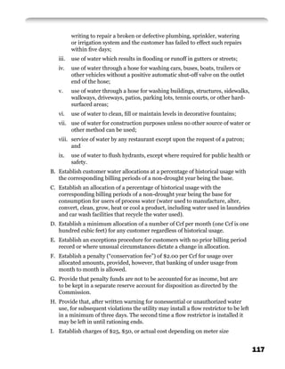 writing to repair a broken or defective plumbing, sprinkler, watering
          or irrigation system and the customer has failed to effect such repairs
          within ﬁve days;
   iii.   use of water which results in ﬂooding or runoff in gutters or streets;
   iv.    use of water through a hose for washing cars, buses, boats, trailers or
          other vehicles without a positive automatic shut-off valve on the outlet
          end of the hose;
   v.     use of water through a hose for washing buildings, structures, sidewalks,
          walkways, driveways, patios, parking lots, tennis courts, or other hard-
          surfaced areas;
   vi.    use of water to clean, ﬁll or maintain levels in decorative fountains;
   vii. use of water for construction purposes unless no other source of water or
        other method can be used;
   viii. service of water by any restaurant except upon the request of a patron;
         and
   ix.    use of water to ﬂush hydrants, except where required for public health or
          safety.
B. Establish customer water allocations at a percentage of historical usage with
   the corresponding billing periods of a non-drought year being the base.
C. Establish an allocation of a percentage of historical usage with the
   corresponding billing periods of a non-drought year being the base for
   consumption for users of process water (water used to manufacture, alter,
   convert, clean, grow, heat or cool a product, including water used in laundries
   and car wash facilities that recycle the water used).
D. Establish a minimum allocation of a number of Ccf per month (one Ccf is one
   hundred cubic feet) for any customer regardless of historical usage.
E. Establish an exceptions procedure for customers with no prior billing period
   record or where unusual circumstances dictate a change in allocation.
F. Establish a penalty (“conservation fee”) of $2.00 per Ccf for usage over
   allocated amounts, provided, however, that banking of under usage from
   month to month is allowed.
G. Provide that penalty funds are not to be accounted for as income, but are
   to be kept in a separate reserve account for disposition as directed by the
   Commission.
H. Provide that, after written warning for nonessential or unauthorized water
   use, for subsequent violations the utility may install a ﬂow restrictor to be left
   in a minimum of three days. The second time a ﬂow restrictor is installed it
   may be left in until rationing ends.
I. Establish charges of $25, $50, or actual cost depending on meter size


                                                                                        117
 