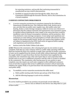 for removing restrictors, and provide that continuing nonessential or
                unauthorized use may result in disconnection.
            J. Establish an appeal procedure ﬁrst through the utility, then to the
               Commission staff through the Executive Director, then to the Commission via
               a formal complaint.

      F-SERVICE CONNECTION MORATORIUM

      11.   A service connection moratorium is sometimes imposed by the California
            Department of Health Services. The California Water Code, Section 350 et
            seq., provides that any public water supplier may, after public notice and
            hearing, declare a water shortage emergency within its service area whenever it
            determines that the ordinary demands and requirements of its consumers cannot
            be satisﬁed without depleting the water supply to the extent that there would be
            insufﬁcient water for human consumption, sanitation, and ﬁre protection. After
            it has declared a water shortage emergency, it must adopt such regulations and
            restrictions on water delivery and consumption as it ﬁnds will conserve its water
            supply for the greatest public beneﬁt. Section 357 requires that suppliers which
            are subject to regulation by the CPUC shall secure its approval before making
            such regulations and restrictions effective.
      12.   Section 2708 of the Public Utilities Code states:
      2708. Whenever the commission, after a hearing had upon its own motion or upon
      complaint, ﬁnds that any water company which is a public utility operating within this
      State has reached the limit of its capacity to supply water and that no further consumers
      of water can be supplied from the system of such utility without injuriously withdrawing
      the supply wholly or in part from those who have theretofore been supplied by the
      corporation, the commission may order and require that no such corporation shall
      furnish water to any new or additional consumers until the order is vacated or modiﬁed
      by the commission. The commission, after hearing upon its own motion or upon
      complaint, may also require any such water company to allow additional consumers
      to be served when it appears that service to additional consumers will not injuriously
      withdraw the supply wholly or in part from those who theretofore had been supplied by
      such public utility.

      13.   To establish a service connection moratorium the utility must:
            a. Hold a public meeting under Section 350 and 351 of the Water Code
            b. Add the following language to each service schedule:

      Moratorium

      No service shall be provided to any premises not previously served within the _______
      _________________ Service Area as deﬁned on the Service Area Map ﬁled as a part
      of these tariffs.”



118
 