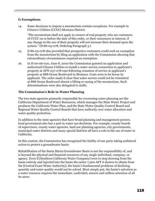 G-Exemptions

14.    Some decisions to impose a moratorium contain exceptions. For example in
       Citizen’s Utilities (CUCC) Montara District:
       “The moratorium shall not apply to owners of real property who are customers
       of CUCC on or before the date of this order, or their successors in interest, if
       any change in the use of their property will not increase their demand upon the
       system.” (D.86-05-078, Ordering Paragraph 3.)
15.    D.86-05-078 also provided that prospective customers could seek an exemption
       from the moratorium by ﬁling an application with the Commission showing that
       extraordinary circumstances required an exemption.
16.    In D.00-06-020, June 8, 2000 the Commission granted an application and
       authorized Citizens Utilities to install a water service connection to applicant’s
       property at APN 037-278-090 following cessation of service at applicant’s
       property at 888 Ocean Boulevard in Montara. Costs were to be borne by
       applicant. The order made it clear that water service could not be reinstated
       at 888 Ocean Boulevard absent a lifting or easing of the moratorium. Such
       determinations were also delegated to staff2.

The Commission’s Role in Water Planning

The two state agencies primarily responsible for overseeing water planning are the
California Department of Water Resources, which manages the State Water Project and
produces the California Water Plan, and the State Water Quality Control Board and
Regional Water Quality Control Boards that have authority over water allocation and
water quality protection.

In addition to the state agencies that have broad planning and management powers,
local government also has a part in water use decisions. For example, county boards
of supervisors, county water agencies, land use planning agencies, city governments,
municipal water districts and many special districts all have a role in the use of water in
California.

In this context, the Commission has recognized the futility of one party taking unilateral
action to protect a groundwater basin:

Rehabilitation of the Santa Maria Groundwater Basin is not the responsibility of, and
is beyond the physical and ﬁnancial resources of any single individual, company, or
agency. Even if [Southern California Water Company] were to stop drawing from the
basin entirely and injected into the basin the entire 7,900 AFY it desires to obtain from
the [Central Coast Water Authority], the basin’s fundamental problems of declining
quantity and water quality would not be solved. Most simply put, the basin’s salvation as
a water resource requires the immediate, undivided, sincere and selﬂess attention of all
its users.



                                                                                              119
 
