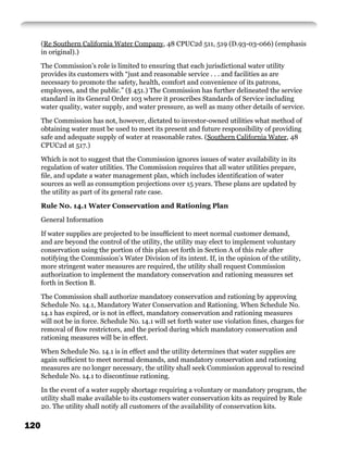 (Re Southern California Water Company, 48 CPUC2d 511, 519 (D.93-03-066) (emphasis
      in original).)

      The Commission’s role is limited to ensuring that each jurisdictional water utility
      provides its customers with “just and reasonable service . . . and facilities as are
      necessary to promote the safety, health, comfort and convenience of its patrons,
      employees, and the public.” (§ 451.) The Commission has further delineated the service
      standard in its General Order 103 where it proscribes Standards of Service including
      water quality, water supply, and water pressure, as well as many other details of service.

      The Commission has not, however, dictated to investor-owned utilities what method of
      obtaining water must be used to meet its present and future responsibility of providing
      safe and adequate supply of water at reasonable rates. (Southern California Water, 48
      CPUC2d at 517.)

      Which is not to suggest that the Commission ignores issues of water availability in its
      regulation of water utilities. The Commission requires that all water utilities prepare,
      ﬁle, and update a water management plan, which includes identiﬁcation of water
      sources as well as consumption projections over 15 years. These plans are updated by
      the utility as part of its general rate case.

      Rule N0. 14.1 Water Conservation and Rationing Plan

      General Information

      If water supplies are projected to be insufﬁcient to meet normal customer demand,
      and are beyond the control of the utility, the utility may elect to implement voluntary
      conservation using the portion of this plan set forth in Section A of this rule after
      notifying the Commission’s Water Division of its intent. If, in the opinion of the utility,
      more stringent water measures are required, the utility shall request Commission
      authorization to implement the mandatory conservation and rationing measures set
      forth in Section B.

      The Commission shall authorize mandatory conservation and rationing by approving
      Schedule No. 14.1, Mandatory Water Conservation and Rationing. When Schedule No.
      14.1 has expired, or is not in effect, mandatory conservation and rationing measures
      will not be in force. Schedule No. 14.1 will set forth water use violation ﬁnes, charges for
      removal of ﬂow restrictors, and the period during which mandatory conservation and
      rationing measures will be in effect.

      When Schedule No. 14.1 is in effect and the utility determines that water supplies are
      again sufﬁcient to meet normal demands, and mandatory conservation and rationing
      measures are no longer necessary, the utility shall seek Commission approval to rescind
      Schedule No. 14.1 to discontinue rationing.

      In the event of a water supply shortage requiring a voluntary or mandatory program, the
      utility shall make available to its customers water conservation kits as required by Rule
      20. The utility shall notify all customers of the availability of conservation kits.

120
 