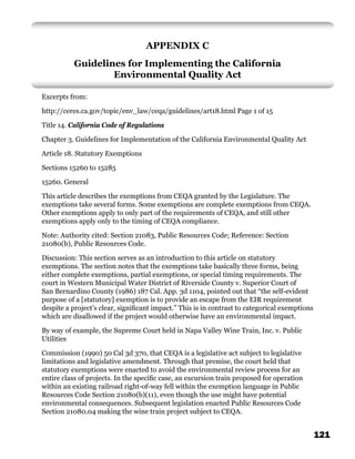 APPENDIX C
          Guidelines for Implementing the California
                  Environmental Quality Act

Excerpts from:

http://ceres.ca.gov/topic/env_law/ceqa/guidelines/art18.html Page 1 of 15

Title 14. California Code of Regulations

Chapter 3. Guidelines for Implementation of the California Environmental Quality Act

Article 18. Statutory Exemptions

Sections 15260 to 15285

15260. General

This article describes the exemptions from CEQA granted by the Legislature. The
exemptions take several forms. Some exemptions are complete exemptions from CEQA.
Other exemptions apply to only part of the requirements of CEQA, and still other
exemptions apply only to the timing of CEQA compliance.

Note: Authority cited: Section 21083, Public Resources Code; Reference: Section
21080(b), Public Resources Code.

Discussion: This section serves as an introduction to this article on statutory
exemptions. The section notes that the exemptions take basically three forms, being
either complete exemptions, partial exemptions, or special timing requirements. The
court in Western Municipal Water District of Riverside County v. Superior Court of
San Bernardino County (1986) 187 Cal. App. 3d 1104, pointed out that “the self-evident
purpose of a [statutory] exemption is to provide an escape from the EIR requirement
despite a project’s clear, signiﬁcant impact.” This is in contrast to categorical exemptions
which are disallowed if the project would otherwise have an environmental impact.

By way of example, the Supreme Court held in Napa Valley Wine Train, Inc. v. Public
Utilities

Commission (1990) 50 Cal 3d 370, that CEQA is a legislative act subject to legislative
limitations and legislative amendment. Through that premise, the court held that
statutory exemptions were enacted to avoid the environmental review process for an
entire class of projects. In the speciﬁc case, an excursion train proposed for operation
within an existing railroad right-of-way fell within the exemption language in Public
Resources Code Section 21080(b)(11), even though the use might have potential
environmental consequences. Subsequent legislation enacted Public Resources Code
Section 21080.04 making the wine train project subject to CEQA.


                                                                                               121
 
