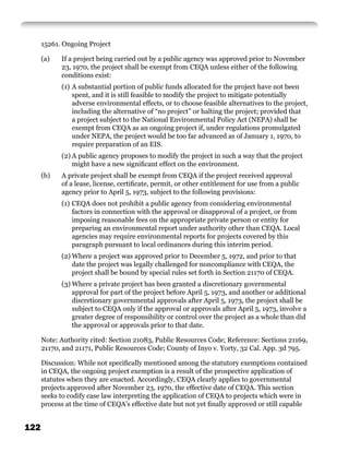 15261. Ongoing Project

      (a)   If a project being carried out by a public agency was approved prior to November
            23, 1970, the project shall be exempt from CEQA unless either of the following
            conditions exist:
            (1) A substantial portion of public funds allocated for the project have not been
                spent, and it is still feasible to modify the project to mitigate potentially
                adverse environmental effects, or to choose feasible alternatives to the project,
                including the alternative of “no project” or halting the project; provided that
                a project subject to the National Environmental Policy Act (NEPA) shall be
                exempt from CEQA as an ongoing project if, under regulations promulgated
                under NEPA, the project would be too far advanced as of January 1, 1970, to
                require preparation of an EIS.
            (2) A public agency proposes to modify the project in such a way that the project
                might have a new signiﬁcant effect on the environment.
      (b)   A private project shall be exempt from CEQA if the project received approval
            of a lease, license, certiﬁcate, permit, or other entitlement for use from a public
            agency prior to April 5, 1973, subject to the following provisions:
            (1) CEQA does not prohibit a public agency from considering environmental
                factors in connection with the approval or disapproval of a project, or from
                imposing reasonable fees on the appropriate private person or entity for
                preparing an environmental report under authority other than CEQA. Local
                agencies may require environmental reports for projects covered by this
                paragraph pursuant to local ordinances during this interim period.
            (2) Where a project was approved prior to December 5, 1972, and prior to that
                date the project was legally challenged for noncompliance with CEQA, the
                project shall be bound by special rules set forth in Section 21170 of CEQA.
            (3) Where a private project has been granted a discretionary governmental
                approval for part of the project before April 5, 1973, and another or additional
                discretionary governmental approvals after April 5, 1973, the project shall be
                subject to CEQA only if the approval or approvals after April 5, 1973, involve a
                greater degree of responsibility or control over the project as a whole than did
                the approval or approvals prior to that date.

      Note: Authority cited: Section 21083, Public Resources Code; Reference: Sections 21169,
      21170, and 21171, Public Resources Code; County of Inyo v. Yorty, 32 Cal. App. 3d 795.

      Discussion: While not speciﬁcally mentioned among the statutory exemptions contained
      in CEQA, the ongoing project exemption is a result of the prospective application of
      statutes when they are enacted. Accordingly, CEQA clearly applies to governmental
      projects approved after November 23, 1970, the effective date of CEQA. This section
      seeks to codify case law interpreting the application of CEQA to projects which were in
      process at the time of CEQA’s effective date but not yet ﬁnally approved or still capable


122
 