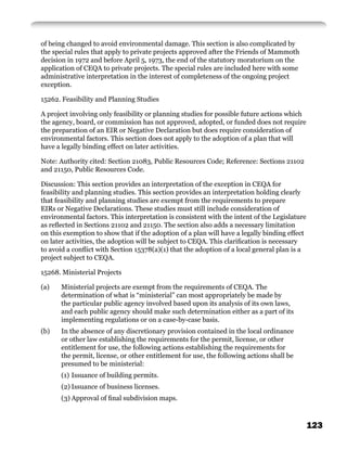 of being changed to avoid environmental damage. This section is also complicated by
the special rules that apply to private projects approved after the Friends of Mammoth
decision in 1972 and before April 5, 1973, the end of the statutory moratorium on the
application of CEQA to private projects. The special rules are included here with some
administrative interpretation in the interest of completeness of the ongoing project
exception.

15262. Feasibility and Planning Studies

A project involving only feasibility or planning studies for possible future actions which
the agency, board, or commission has not approved, adopted, or funded does not require
the preparation of an EIR or Negative Declaration but does require consideration of
environmental factors. This section does not apply to the adoption of a plan that will
have a legally binding effect on later activities.

Note: Authority cited: Section 21083, Public Resources Code; Reference: Sections 21102
and 21150, Public Resources Code.

Discussion: This section provides an interpretation of the exception in CEQA for
feasibility and planning studies. This section provides an interpretation holding clearly
that feasibility and planning studies are exempt from the requirements to prepare
EIRs or Negative Declarations. These studies must still include consideration of
environmental factors. This interpretation is consistent with the intent of the Legislature
as reﬂected in Sections 21102 and 21150. The section also adds a necessary limitation
on this exemption to show that if the adoption of a plan will have a legally binding effect
on later activities, the adoption will be subject to CEQA. This clariﬁcation is necessary
to avoid a conﬂict with Section 15378(a)(1) that the adoption of a local general plan is a
project subject to CEQA.

15268. Ministerial Projects

(a)    Ministerial projects are exempt from the requirements of CEQA. The
       determination of what is “ministerial” can most appropriately be made by
       the particular public agency involved based upon its analysis of its own laws,
       and each public agency should make such determination either as a part of its
       implementing regulations or on a case-by-case basis.
(b)   In the absence of any discretionary provision contained in the local ordinance
      or other law establishing the requirements for the permit, license, or other
      entitlement for use, the following actions establishing the requirements for
      the permit, license, or other entitlement for use, the following actions shall be
      presumed to be ministerial:
       (1) Issuance of building permits.
       (2) Issuance of business licenses.
       (3) Approval of ﬁnal subdivision maps.



                                                                                              123
 