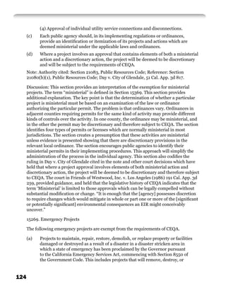 (4) Approval of individual utility service connections and disconnections.
      (c)   Each public agency should, in its implementing regulations or ordinances,
            provide an identiﬁcation or itemization of its projects and actions which are
            deemed ministerial under the applicable laws and ordinances.
      (d)   Where a project involves an approval that contains elements of both a ministerial
            action and a discretionary action, the project will be deemed to be discretionary
            and will be subject to the requirements of CEQA.
      Note: Authority cited: Section 21083, Public Resources Code; Reference: Section
      21080(b)(1), Public Resources Code; Day v. City of Glendale, 51 Cal. App. 3d 817.

      Discussion: This section provides an interpretation of the exemption for ministerial
      projects. The term “ministerial” is deﬁned in Section 15369. This section provides
      additional explanation. The key point is that the determination of whether a particular
      project is ministerial must be based on an examination of the law or ordinance
      authorizing the particular permit. The problem is that ordinances vary. Ordinances in
      adjacent counties requiring permits for the same kind of activity may provide different
      kinds of controls over the activity. In one county, the ordinance may be ministerial, and
      in the other the permit may be discretionary and therefore subject to CEQA. The section
      identiﬁes four types of permits or licenses which are normally ministerial in most
      jurisdictions. The section creates a presumption that these activities are ministerial
      unless evidence is presented showing that there are discretionary provisions in the
      relevant local ordinance. The section encourages public agencies to identify their
      ministerial permits in their implementing procedures. This approach will simplify the
      administration of the process in the individual agency. This section also codiﬁes the
      ruling in Day v. City of Glendale cited in the note and other court decisions which have
      held that where a project approval involves elements of both ministerial action and
      discretionary action, the project will be deemed to be discretionary and therefore subject
      to CEQA. The court in Friends of Westwood, Inc. v. Los Angeles (1986) 191 Cal. App. 3d
      259, provided guidance, and held that the legislative history of CEQA indicates that the
      term ‘Ministerial’ is limited to those approvals which can be legally compelled without
      substantial modiﬁcation or change. “It is enough that the [agency] possesses discretion
      to require changes which would mitigate in whole or part one or more of the [signiﬁcant
      or potentially signiﬁcant] environmental consequences an EIR might conceivably
      uncover.”

      15269. Emergency Projects

      The following emergency projects are exempt from the requirements of CEQA.

      (a)   Projects to maintain, repair, restore, demolish, or replace property or facilities
            damaged or destroyed as a result of a disaster in a disaster stricken area in
            which a state of emergency has been proclaimed by the Governor pursuant
            to the California Emergency Services Act, commencing with Section 8550 of
            the Government Code. This includes projects that will remove, destroy, or


124
 