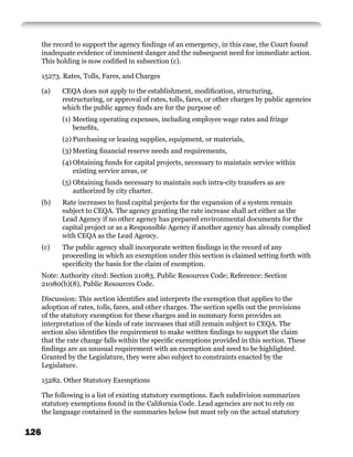 the record to support the agency ﬁndings of an emergency, in this case, the Court found
      inadequate evidence of imminent danger and the subsequent need for immediate action.
      This holding is now codiﬁed in subsection (c).

      15273. Rates, Tolls, Fares, and Charges

      (a)   CEQA does not apply to the establishment, modiﬁcation, structuring,
            restructuring, or approval of rates, tolls, fares, or other charges by public agencies
            which the public agency ﬁnds are for the purpose of:
            (1) Meeting operating expenses, including employee wage rates and fringe
                beneﬁts,
            (2) Purchasing or leasing supplies, equipment, or materials,
            (3) Meeting ﬁnancial reserve needs and requirements,
            (4) Obtaining funds for capital projects, necessary to maintain service within
                existing service areas, or
            (5) Obtaining funds necessary to maintain such intra-city transfers as are
                authorized by city charter.
      (b)   Rate increases to fund capital projects for the expansion of a system remain
            subject to CEQA. The agency granting the rate increase shall act either as the
            Lead Agency if no other agency has prepared environmental documents for the
            capital project or as a Responsible Agency if another agency has already complied
            with CEQA as the Lead Agency.
      (c)   The public agency shall incorporate written ﬁndings in the record of any
            proceeding in which an exemption under this section is claimed setting forth with
            speciﬁcity the basis for the claim of exemption.
      Note: Authority cited: Section 21083, Public Resources Code; Reference: Section
      21080(b)(8), Public Resources Code.

      Discussion: This section identiﬁes and interprets the exemption that applies to the
      adoption of rates, tolls, fares, and other charges. The section spells out the provisions
      of the statutory exemption for these charges and in summary form provides an
      interpretation of the kinds of rate increases that still remain subject to CEQA. The
      section also identiﬁes the requirement to make written ﬁndings to support the claim
      that the rate change falls within the speciﬁc exemptions provided in this section. These
      ﬁndings are an unusual requirement with an exemption and need to be highlighted.
      Granted by the Legislature, they were also subject to constraints enacted by the
      Legislature.

      15282. Other Statutory Exemptions

      The following is a list of existing statutory exemptions. Each subdivision summarizes
      statutory exemptions found in the California Code. Lead agencies are not to rely on
      the language contained in the summaries below but must rely on the actual statutory


126
 