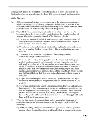 language that creates the exemption. This list is intended to assist lead agencies in
ﬁnding them, but not as a substitute for them. This section is merely a reference tool.

15284. Pipelines.

(a)   CEQA does not apply to any project consisting of the inspection, maintenance,
      repair, restoration, reconditioning, relocation, replacement, or removal of an
      existing hazardous or volatile liquid pipeline or any valve, ﬂange, meter, or other
      piece of equipment that is directly attached to the pipeline.
(b)   To qualify for this exemption, the diameter of the affected pipeline must not
      be increased and the project must be located outside the boundaries of an oil
      reﬁnery. The project must also meet all of the following criteria:
      (1) The affected section of pipeline is less than eight miles in length and actual
          construction and excavation activities are not undertaken over a length of
          more than one-half mile at a time.
      (2) The affected section of pipeline is not less than eight miles distance from any
          section of pipeline that had been subject to this exemption in the previous 12
          months.
      (3) The project is not solely for the purpose of excavating soil that is
          contaminated by hazardous materials.
      (4) To the extent not otherwise required by law, the person undertaking the
          project has, in advance of undertaking the project, prepared a plan that
          will result in notiﬁcation of the appropriate agencies so that they may take
          action, if necessary, to provide for the emergency evacuation of members of
          the public who may be located in close proximity to the project, and those
          agencies, including but not limited to the local ﬁre department, police, sheriff,
          and California Highway Patrol as appropriate, have reviewed and agreed to
          that plan.
      (5) Project activities take place within an existing right-of-way and that right-
          of-way will be restored to its pre-project condition upon completion of the
          project.
      (6) The project applicant will comply with all conditions otherwise authorized by
          law, imposed by the city or county as part of any local agency permit process,
          and to comply with the Keene-Nejedly California Wetlands Preservation Act
          (Public Resources Code Section 5810, et seq.), the California Endangered
          Species Act (Fish and Game Code Section 2050, et seq.), other applicable state
          laws, and all applicable federal laws.
(c)   When the lead agency determines that a project meets all of the criteria of
      subdivisions (a) and (b),the party undertaking the project shall do all of the
      following:
      (1) Notify in writing all responsible and trustee agencies, as well as any public
          agency with environmental, public health protection, or emergency response


                                                                                              127
 