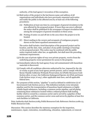 authority, of the lead agency’s invocation of this exemption.
            (2) Mail notice of the project to the last known name and address of all
                organizations and individuals who have previously requested such notice
                and notify the public in the affected area by at least one of the following
                procedures:
                (A) Publication at least one time in a newspaper of general circulation in the
                    area affected by the proposed project. If more than one area is affected,
                    the notice shall be published in the newspaper of largest circulation from
                    among the newspapers of general circulation in those areas.
                (B) Posting of notice on and off site in the area where the project is to be
                    located.
                (C) Direct mailing to the owners and occupants of contiguous property
                    shown on the latest equalized assessment roll.
                The notice shall include a brief description of the proposed project and its
                location, and the date, time, and place of any public meetings or hearings
                on the proposed project. This notice may be combined with the public
                notice required under other law, as applicable, but shall meet the preceding
                minimum requirements.
            (3) In the case of private rights-of-way over private property, receive from the
                underlying property owner permission for access to the property.
            (4) Immediately inform the lead agency if any soil contaminated with hazardous
                materials is discovered.
            (5) Comply with all conditions otherwise authorized by law, imposed by the city
                or county as part of any local agency permit process, and to comply with the
                Keene-Nejedly California Wetlands Preservation Act (Public Resources Code
                Section 5810, et seq.), the California Endangered Species Act (Fish and Game
                Code Section 2050, et seq.), other applicable state laws, and all applicable
                federal laws.
      (d)   For purposes of this section, “pipeline” is used as deﬁned in subdivision (a) of
            Government Code Section 51010.5. This deﬁnition includes every intrastate
            pipeline used for the transportation of hazardous liquid substances or highly
            volatile liquid substances, including a common carrier pipeline, and all piping
            containing those substances located within a reﬁned products bulk loading
            facility which is owned by a common carrier and is served by a pipeline of that
            common carrier, and the common carrier owns and serves by pipeline at least ﬁve
            such facilities in California.
      Note: Authority cited: Section 21083, Public Resources Code. Reference: Section 21080.23,
      Public Resources Code.

      Discussion: This section describes the statutory exemption for the inspection,
      maintenance, repair, restoration, reconditioning, relocation, replacement, or removal


128
 