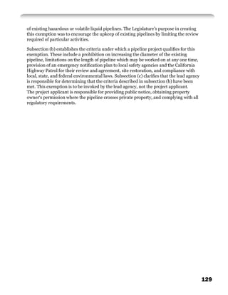 of existing hazardous or volatile liquid pipelines. The Legislature’s purpose in creating
this exemption was to encourage the upkeep of existing pipelines by limiting the review
required of particular activities.

Subsection (b) establishes the criteria under which a pipeline project qualiﬁes for this
exemption. These include a prohibition on increasing the diameter of the existing
pipeline, limitations on the length of pipeline which may be worked on at any one time,
provision of an emergency notiﬁcation plan to local safety agencies and the California
Highway Patrol for their review and agreement, site restoration, and compliance with
local, state, and federal environmental laws. Subsection (c) clariﬁes that the lead agency
is responsible for determining that the criteria described in subsection (b) have been
met. This exemption is to be invoked by the lead agency, not the project applicant.
The project applicant is responsible for providing public notice, obtaining property
owner‘s permission where the pipeline crosses private property, and complying with all
regulatory requirements.




                                                                                             129
 
