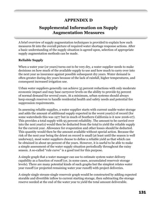 APPENDIX D
                Supplemental Information on Supply
                      Augmentation Measures

A brief overview of supply augmentation techniques is provided to explain how such
measures ﬁt into the overall picture of required water shortage response actions. After
a basic understanding of the supply situation is agreed upon, selection of appropriate
supply augmentation methods can be made.

Reliable Supply

When a water year (or years) turns out to be very dry, a water supplier needs to make
decisions on how much of the available supply to use and how much to carry over into
the next year as insurance against possible subsequent dry years. Water demand is
often greater during dry years because of the lack of rainfall, higher temperatures, and
consequent increased irrigation use.

Urban water suppliers generally can achieve 35 percent reductions with only moderate
economic impact and may base carryover levels on the ability to provide 65 percent
of normal demand for several years. At a minimum, urban systems should always
keep enough reserves to handle residential health and safety needs and potential ﬁre
suppression requirements.

In assessing reliable supplies, a water supplier starts with current usable water storage
and adds the amount of additional supply expected in the worst year(s) of record (for
some watersheds this was 1977 but in much of Southern California is it now 2006-07).
This provides a total supply with 95 percent reliability. The amount to be carried over
into the next year(s) would then be deducted from the total to yield the reliable supply
for the current year. Allowance for evaporation and other losses should be deducted.
This quantity would then be the amount available without special action. Because the
risk of the next year being the driest on record is small (at least until the season is well
underway), most water suppliers choose to deﬁne a reliable yield as that which can
be obtained in about 90 percent of the years. However, it is useful to be able to make
a simple assessment of the water supply situation periodically throughout the rainy
season. A so-called “rule curve” is a good tool for this purpose.

A simple graph that a water manager can use to estimate system water delivery
capability as a function of runoff (or, in some cases, accumulated reservoir storage
levels). There are many potential kinds of such graphs but the simplest relates water
year runoff (or projected remaining water year runoff) with project deliveries.

A simple single stream-single reservoir graph would be constructed by adding expected
storable and divertible inﬂow to current starting storage, then subtracting the storage
reserve needed at the end of the water year to yield the total amount deliverable.


                                                                                               131
 