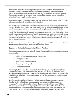 The storable inﬂow for more complicated systems may need to be determined from
      operation studies that simulate monthly operation over a long period of historical
      record. The resulting annual supply available is plotted on a chart with runoff. Runoff
      forecasts are updated as the season progresses and the manager has an immediate
      estimate of water supply from the graph.

      More sophisticated forecasting models are now including the potential effect of global
      climate change in their calculations and estimates.

      For large complicated systems, the initial estimate may need reﬁnement or conﬁrmation
      by more detailed water system operation studies. But larger agencies with more complex
      supply systems generally have the technical staff to update estimates periodically.

      One of the virtues of a graph is that it can show water customers at a glance where their
      supply system stands as a function of runoff. Water users can readily see how their supply
      of water relates to the wetness or dryness of the year and it drives home the point that
      water availability depends on the weather or other often uncontrollable factors, and it is
      not an assured quantity.

      If it is necessary to augment available supplies, many possibilities can be considered.
      Several supply augmentation measures are described below.

      Prepare to Switch to Groundwater Where Possible

      Groundwater represents a reserve supply source. Water suppliers can increase groundwater
      extraction by:

            1. Withdrawing previously banked groundwater
            2. Drilling new wells
            3. Reactivating abandoned wells
            4. Deepening existing wells
            5. Leasing private wells

      For example, by the end of the severe 1984 Texas drought, the city of Corpus Christi
      developed an additional 25 million gallons per day (MGD) from groundwater wells.
      Three new city wells produced 2.7 MGD. Another 18.4 MGD came from reactivated wells
      that had been drilled for a drought during the 1950s. They also made provisions to lease
      private wells.

      The ﬁrst step is to gather all the data available on groundwater resources in one’s
      district. Review of local experience during the last several drought years can be
      revealing. Are water tables higher or lower than those periods? How much did they
      fall in comparison to the amount pumped and natural recharge? To what extent did
      groundwater substitute for surface supply deﬁciencies? How much new demand has
      been added? Has any groundwater overdraft or contamination occurred? Are there


132
 