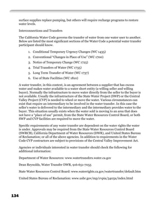 surface supplies replace pumping, but others will require recharge programs to restore
      water levels.

      Interconnections and Transfers

      The California Water Code governs the transfer of water from one water user to another.
      Below are listed the most signiﬁcant sections of the Water Code a potential water transfer
      participant should know.

            1. Conditional Temporary Urgency Changes (WC 1435)
            2. Conventional “Changes in Place of Use” (WC 1700)
            3. Notice of Temporary Change (WC 1725)
            4. Trial Transfers of Water (WC 1735)
            5. Long Term Transfer of Water (WC 1737)
            6. Use of State Facilities (WC 1810)

      A water transfer, in this context, is an agreement between a supplier that has excess
      water and makes water available to a water short entity (a willing seller and willing
      buyer). Normally the infrastructure to move water directly from the seller to the buyer is
      not available. Usually the infrastructure of the State Water Project (SWP) or the Central
      Valley Project (CVP) is needed to wheel or move the water. Various circumstances can
      exist that require an intermediary to be involved in the water transfer. In this case the
      seller’s water is delivered to the intermediary and the intermediary provides water to the
      buyer. This situation usually exists when the water sold is moving to an area that does
      not have a “place of use” permit, from the State Water Resources Control Board, or both
      SWP and CVP facilities are required to move the water.

      Speciﬁc requirements of any water transfer are dependent on the water rights the water
      is under. Approvals may be required from the State Water Resources Control Board
      (SWRCB), California Department of Water Resources (DWR), and United States Bureau
      of Reclamation; or all of the above agencies. In addition to requirements in the Water
      Code CVP contractors are subject to provisions of the Central Valley Improvement Act.

      Agencies or individuals interested in water transfer should check the following for
      additional information:

      Department of Water Resources: www.watertransfers.water.ca.gov

      Dean Reynolds, Water Transfer DWR, 916-651-7055

      State Water Resources Control Board: www.waterrights.ca.gov/watertransfer/default.htm

      United States Bureau of Reclamation: www.usbr.gov/mp/cvpia/3405a/index.html




134
 