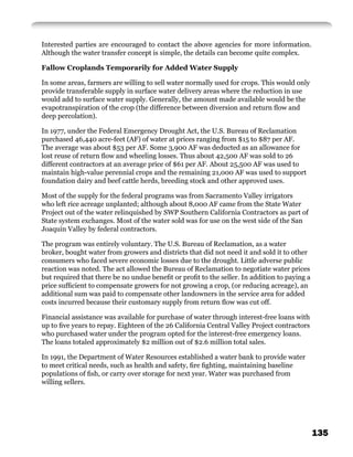 Interested parties are encouraged to contact the above agencies for more information.
Although the water transfer concept is simple, the details can become quite complex.

Fallow Croplands Temporarily for Added Water Supply

In some areas, farmers are willing to sell water normally used for crops. This would only
provide transferable supply in surface water delivery areas where the reduction in use
would add to surface water supply. Generally, the amount made available would be the
evapotranspiration of the crop (the difference between diversion and return ﬂow and
deep percolation).

In 1977, under the Federal Emergency Drought Act, the U.S. Bureau of Reclamation
purchased 46,440 acre-feet (AF) of water at prices ranging from $15 to $87 per AF.
The average was about $53 per AF. Some 3,900 AF was deducted as an allowance for
lost reuse of return ﬂow and wheeling losses. Thus about 42,500 AF was sold to 26
different contractors at an average price of $61 per AF. About 25,500 AF was used to
maintain high-value perennial crops and the remaining 21,000 AF was used to support
foundation dairy and beef cattle herds, breeding stock and other approved uses.

Most of the supply for the federal programs was from Sacramento Valley irrigators
who left rice acreage unplanted; although about 8,000 AF came from the State Water
Project out of the water relinquished by SWP Southern California Contractors as part of
State system exchanges. Most of the water sold was for use on the west side of the San
Joaquin Valley by federal contractors.

The program was entirely voluntary. The U.S. Bureau of Reclamation, as a water
broker, bought water from growers and districts that did not need it and sold it to other
consumers who faced severe economic losses due to the drought. Little adverse public
reaction was noted. The act allowed the Bureau of Reclamation to negotiate water prices
but required that there be no undue beneﬁt or proﬁt to the seller. In addition to paying a
price sufﬁcient to compensate growers for not growing a crop, (or reducing acreage), an
additional sum was paid to compensate other landowners in the service area for added
costs incurred because their customary supply from return ﬂow was cut off.

Financial assistance was available for purchase of water through interest-free loans with
up to ﬁve years to repay. Eighteen of the 26 California Central Valley Project contractors
who purchased water under the program opted for the interest-free emergency loans.
The loans totaled approximately $2 million out of $2.6 million total sales.

In 1991, the Department of Water Resources established a water bank to provide water
to meet critical needs, such as health and safety, ﬁre ﬁghting, maintaining baseline
populations of ﬁsh, or carry over storage for next year. Water was purchased from
willing sellers.




                                                                                             135
 