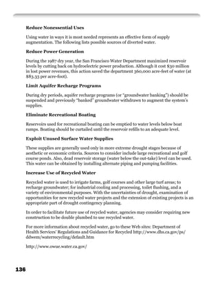 Reduce Nonessential Uses

      Using water in ways it is most needed represents an effective form of supply
      augmentation. The following lists possible sources of diverted water.

      Reduce Power Generation

      During the 1987 dry year, the San Francisco Water Department maximized reservoir
      levels by cutting back on hydroelectric power production. Although it cost $30 million
      in lost power revenues, this action saved the department 360,000 acre-feet of water (at
      $83.33 per acre-foot).

      Limit Aquifer Recharge Programs

      During dry periods, aquifer recharge programs (or “groundwater banking”) should be
      suspended and previously “banked” groundwater withdrawn to augment the system’s
      supplies.

      Eliminate Recreational Boating

      Reservoirs used for recreational boating can be emptied to water levels below boat
      ramps. Boating should be curtailed until the reservoir reﬁlls to an adequate level.

      Exploit Unused Surface Water Supplies

      These supplies are generally used only in more extreme drought stages because of
      aesthetic or economic criteria. Sources to consider include large recreational and golf
      course ponds. Also, dead reservoir storage (water below the out-take) level can be used.
      This water can be obtained by installing alternate piping and pumping facilities.

      Increase Use of Recycled Water

      Recycled water is used to irrigate farms, golf courses and other large turf areas; to
      recharge groundwater; for industrial cooling and processing, toilet ﬂushing, and a
      variety of environmental purposes. With the uncertainties of drought, examination of
      opportunities for new recycled water projects and the extension of existing projects is an
      appropriate part of drought contingency planning.

      In order to facilitate future use of recycled water, agencies may consider requiring new
      construction to be double plumbed to use recycled water.

      For more information about recycled water, go to these Web sites: Department of
      Health Services’ Regulations and Guidance for Recycled http://www.dhs.ca.gov/ps/
      ddwem/waterrecycling/default.htm

      http://www.owue.water.ca.gov/




136
 