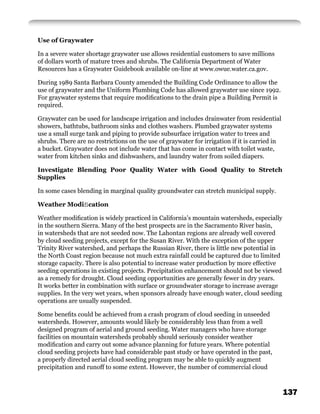 Use of Graywater

In a severe water shortage graywater use allows residential customers to save millions
of dollars worth of mature trees and shrubs. The California Department of Water
Resources has a Graywater Guidebook available on-line at www.owue.water.ca.gov.

During 1989 Santa Barbara County amended the Building Code Ordinance to allow the
use of graywater and the Uniform Plumbing Code has allowed graywater use since 1992.
For graywater systems that require modiﬁcations to the drain pipe a Building Permit is
required.

Graywater can be used for landscape irrigation and includes drainwater from residential
showers, bathtubs, bathroom sinks and clothes washers. Plumbed graywater systems
use a small surge tank and piping to provide subsurface irrigation water to trees and
shrubs. There are no restrictions on the use of graywater for irrigation if it is carried in
a bucket. Graywater does not include water that has come in contact with toilet waste,
water from kitchen sinks and dishwashers, and laundry water from soiled diapers.

Investigate Blending Poor Quality Water with Good Quality to Stretch
Supplies

In some cases blending in marginal quality groundwater can stretch municipal supply.

Weather Modiﬁcation

Weather modiﬁcation is widely practiced in California’s mountain watersheds, especially
in the southern Sierra. Many of the best prospects are in the Sacramento River basin,
in watersheds that are not seeded now. The Lahontan regions are already well covered
by cloud seeding projects, except for the Susan River. With the exception of the upper
Trinity River watershed, and perhaps the Russian River, there is little new potential in
the North Coast region because not much extra rainfall could be captured due to limited
storage capacity. There is also potential to increase water production by more effective
seeding operations in existing projects. Precipitation enhancement should not be viewed
as a remedy for drought. Cloud seeding opportunities are generally fewer in dry years.
It works better in combination with surface or groundwater storage to increase average
supplies. In the very wet years, when sponsors already have enough water, cloud seeding
operations are usually suspended.

Some beneﬁts could be achieved from a crash program of cloud seeding in unseeded
watersheds. However, amounts would likely be considerably less than from a well
designed program of aerial and ground seeding. Water managers who have storage
facilities on mountain watersheds probably should seriously consider weather
modiﬁcation and carry out some advance planning for future years. Where potential
cloud seeding projects have had considerable past study or have operated in the past,
a properly directed aerial cloud seeding program may be able to quickly augment
precipitation and runoff to some extent. However, the number of commercial cloud



                                                                                               137
 